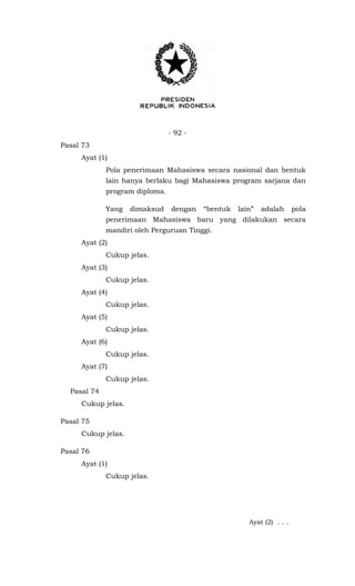 - 92 -
Pasal 73
Ayat (1)
Pola penerimaan Mahasiswa secara nasional dan bentuk
lain hanya berlaku bagi Mahasiswa program sarjana dan
program diploma.
Yang dimaksud dengan “bentuk lain” adalah pola
penerimaan Mahasiswa baru yang dilakukan secara
mandiri oleh Perguruan Tinggi.
Ayat (2)
Cukup jelas.
Ayat (3)
Cukup jelas.
Ayat (4)
Cukup jelas.
Ayat (5)
Cukup jelas.
Ayat (6)
Cukup jelas.
Ayat (7)
Cukup jelas.
Pasal 74
Cukup jelas.
Pasal 75
Cukup jelas.
Pasal 76
Ayat (1)
Cukup jelas.
Ayat (2) . . .
 