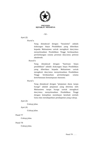- 93 -
Ayat (2)
Huruf a
Yang dimaksud dengan “beasiswa” adalah
dukungan biaya Pendidikan yang diberikan
kepada Mahasiswa untuk mengikuti dan/atau
menyelesaikan Pendidikan Tinggi berdasarkan
pertimbangan utama prestasi dan/atau potensi
akademik.
Huruf b
Yang dimaksud dengan “bantuan biaya
pendidikan” adalah dukungan biaya Pendidikan
yang diberikan kepada Mahasiswa untuk
mengikuti dan/atau menyelesaikan Pendidikan
Tinggi berdasarkan pertimbangan utama
keterbatasan kemampuan ekonomi.
Huruf c
Yang dimaksud dengan “pinjaman dana tanpa
bunga” adalah pinjaman yang diterima oleh
Mahasiswa tanpa bunga untuk mengikuti
dan/atau menyelesaikan Pendidikan Tinggi
dengan kewajiban membayar kembali setelah
lulus dan mendapatkan pendapatan yang cukup.
Ayat (3)
Cukup jelas.
Ayat (4)
Cukup jelas.
Pasal 77
Cukup jelas.
Pasal 78
Cukup jelas.
Pasal 79 . . .
 