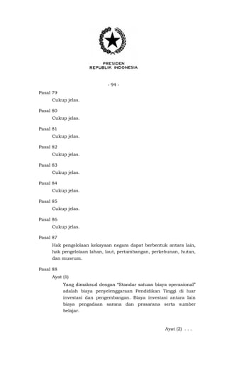 - 94 -
Pasal 79
Cukup jelas.
Pasal 80
Cukup jelas.
Pasal 81
Cukup jelas.
Pasal 82
Cukup jelas.
Pasal 83
Cukup jelas.
Pasal 84
Cukup jelas.
Pasal 85
Cukup jelas.
Pasal 86
Cukup jelas.
Pasal 87
Hak pengelolaan kekayaan negara dapat berbentuk antara lain,
hak pengelolaan lahan, laut, pertambangan, perkebunan, hutan,
dan museum.
Pasal 88
Ayat (1)
Yang dimaksud dengan “Standar satuan biaya operasional”
adalah biaya penyelenggaraan Pendidikan Tinggi di luar
investasi dan pengembangan. Biaya investasi antara lain
biaya pengadaan sarana dan prasarana serta sumber
belajar.
Ayat (2) . . .
 