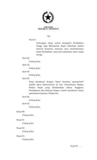 - 96 -
Huruf c
Dukungan biaya untuk mengikuti Pendidikan
Tinggi bagi Mahasiswa dapat diberikan dalam
bentuk beasiswa, bantuan atau membebaskan
biaya Pendidikan, dan/atau pinjaman dana tanpa
bunga.
Ayat (2)
Cukup jelas.
Ayat (3)
Cukup jelas.
Ayat (4)
Cukup jelas.
Ayat (5)
Yang dimaksud dengan “dana bantuan operasional”
adalah dana Kementerian di luar Penerimaan Negara
Bukan Pajak yang dialokasikan dalam Anggaran
Pendapatan dan Belanja Negara untuk membantu biaya
operasional layanan Tridharma.
Ayat (6)
Cukup jelas.
Ayat (7)
Cukup jelas.
Pasal 90
Cukup jelas.
Pasal 91
Cukup jelas.
Pasal 92
Cukup jelas.
Pasal 93
Cukup jelas.
Pasal 94 . . .
 