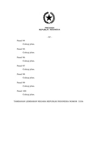 - 97 -
Pasal 94
Cukup jelas.
Pasal 95
Cukup jelas.
Pasal 96
Cukup jelas.
Pasal 97
Cukup jelas.
Pasal 98
Cukup jelas.
Pasal 99
Cukup jelas.
Pasal 100
Cukup jelas.
TAMBAHAN LEMBARAN NEGARA REPUBLIK INDONESIA NOMOR 5336
 