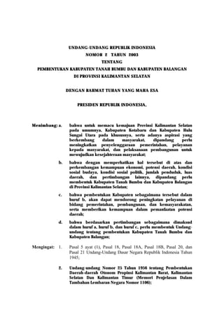 UNDANG-UNDANG REPUBLIK INDONESIA
                 UNDANG-
                         NOMOR 2 TAHUN 2003
                                 TENTANG
  PEMBENTUKAN KABUPATEN TANAH BUMBU DAN KABUPATEN BALANGAN
                   DI PROVINSI KALIMANTAN SELATAN


                DENGAN RAHMAT TUHAN YANG MAHA ESA


                     PRESIDEN REPUBLIK INDONESIA,



Menimbang: a.    bahwa untuk memacu kemajuan Provinsi Kalimantan Selatan
                 pada umumnya, Kabupaten Kotabaru dan Kabupaten Hulu
                 Sungai Utara pada khususnya, serta adanya aspirasi yang
                 berkembang     dalam    masyarakat,  dipandang     perlu
                 meningkatkan penyelenggaraan pemerintahan, pelayanan
                 kepada masyarakat, dan pelaksanaan pembangunan untuk
                 mewujudkan kesejahteraan masyarakat;
           b.    bahwa dengan memperhatikan hal tersebut di atas dan
                 perkembangan kemampuan ekonomi, potensi daerah, kondisi
                 sosial budaya, kondisi sosial politik, jumlah penduduk, luas
                 daerah, dan pertimbangan lainnya, dipandang perlu
                 membentuk Kabupaten Tanah Bumbu dan Kabupaten Balangan
                 di Provinsi Kalimantan Selatan;
           c.    bahwa pembentukan Kabupaten sebagaimana tersebut dalam
                 huruf b, akan dapat mendorong peningkatan pelayanan di
                 bidang pemerintahan, pembangunan, dan kemasyarakatan,
                 serta memberikan kemampuan dalam pemanfaatan potensi
                 daerah;
           d.    bahwa berdasarkan pertimbangan sebagaimana dimaksud
                 dalam huruf a, huruf b, dan huruf c, perlu membentuk Undang-
                 undang tentang pembentukan Kabupaten Tanah Bumbu dan
                 Kabupaten Balangan;

Mengingat: 1.    Pasal 5 ayat (1), Pasal 18, Pasal 18A, Pasal 18B, Pasal 20, dan
                 Pasal 21 Undang-Undang Dasar Negara Republik Indonesia Tahun
                 1945;

           2.    Undang-undang Nomor 25 Tahun 1956 tentang Pembentukan
                 Daerah-daerah Otonom Propinsi Kalimantan Barat, Kalimantan
                 Selatan Dan Kalimantan Timur (Memori Penjelasan Dalam
                 Tambahan Lembaran Negara Nomor 1106);