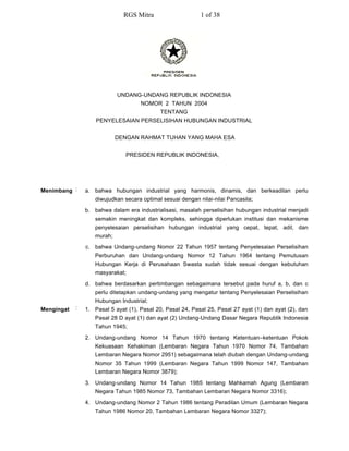 RGS Mitra                     1 of 38




                            UNDANG-UNDANG REPUBLIK INDONESIA
                                     NOMOR 2 TAHUN 2004
                                             TENTANG
                    PENYELESAIAN PERSELISIHAN HUBUNGAN INDUSTRIAL


                            DENGAN RAHMAT TUHAN YANG MAHA ESA


                               PRESIDEN REPUBLIK INDONESIA,




Menimbang :     a. bahwa hubungan industrial yang harmonis, dinamis, dan berkeadilan perlu
                   diwujudkan secara optimal sesuai dengan nilai-nilai Pancasila;
                b. bahwa dalam era industrialisasi, masalah perselisihan hubungan industrial menjadi
                   semakin meningkat dan kompleks, sehingga diperlukan institusi dan mekanisme
                   penyelesaian perselisihan hubungan industrial yang cepat, tepat, adil, dan
                   murah;
                c. bahwa Undang-undang Nomor 22 Tahun 1957 tentang Penyelesaian Perselisihan
                   Perburuhan dan Undang-undang Nomor 12 Tahun 1964 tentang Pemutusan
                   Hubungan Kerja di Perusahaan Swasta sudah tidak sesuai dengan kebutuhan
                   masyarakat;

                d. bahwa berdasarkan pertimbangan sebagaimana tersebut pada huruf a, b, dan c
                   perlu ditetapkan undang-undang yang mengatur tentang Penyelesaian Perselisihan
                   Hubungan Industrial;
Mengingat   :   1. Pasal 5 ayat (1), Pasal 20, Pasal 24, Pasal 25, Pasal 27 ayat (1) dan ayat (2), dan
                   Pasal 28 D ayat (1) dan ayat (2) Undang-Undang Dasar Negara Republik Indonesia
                   Tahun 1945;
                2. Undang-undang Nomor 14 Tahun 1970 tentang Ketentuan–ketentuan Pokok
                   Kekuasaan Kehakiman (Lembaran Negara Tahun 1970 Nomor 74, Tambahan
                   Lembaran Negara Nomor 2951) sebagaimana telah diubah dengan Undang-undang
                   Nomor 35 Tahun 1999 (Lembaran Negara Tahun 1999 Nomor 147, Tambahan
                   Lembaran Negara Nomor 3879);

                3. Undang-undang Nomor 14 Tahun 1985 tentang Mahkamah Agung (Lembaran
                   Negara Tahun 1985 Nomor 73, Tambahan Lembaran Negara Nomor 3316);
                4. Undang-undang Nomor 2 Tahun 1986 tentang Peradilan Umum (Lembaran Negara
                   Tahun 1986 Nomor 20, Tambahan Lembaran Negara Nomor 3327);