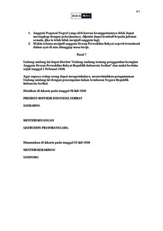 44::77
1. Anggota Pegawai Negeri yang oleh karena keanggotaannya tidak dapat
merangkap dengan pekerjaannya, dijamin dapat kembali kepada jabatan
semula, jika ia telah tidak menjadi anggota lagi;
2. Waktu selama menjadi anggota Dewan Perwakilan Rakyat seperti termaksud
dalam ayat di atas dianggap masa kerja.
Pasal 7
Undang-undang ini dapat disebut "Undang-undang tentang penggantian kerugian
Anggota Dewan Perwakilan Rakyat Republik Indonesia Serikat" dan mulai berlaku
sejak tanggal 1 Pebruari 1950.
Agar supaya setiap orang dapat mengetahuinya, memerintahkan pengumuman
Undang-undang ini dengan penempatan dalam Lembaran Negara Republik
Indonesia Serikat.
Disahkan di Jakarta pada tanggal 20 Juli 1950
PRESIDEN REPUBLIK INDONESIA SERIKAT
SOEKARNO.
MENTERI KEUANGAN
SJAFRUDDIN PRAWIRANEGARA.
Diumumkan di Jakarta pada tanggal 22 Juli 1950
MENTERI KEHAKIMAN
SOEPOMO
 