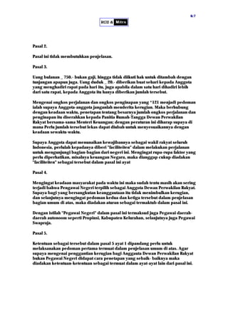 66::77
Pasal 2.
Pasal ini tidak membutuhkan penjelasan.
Pasal 3.
Uang bulanan _ 750.- bukan gaji, hingga tidak diikuti hak untuk ditambah dengan
tunjangan apapun juga. Uang duduk _ 20.- diberikan buat sehari kepada Anggota
yang menghadiri rapat pada hari itu, juga apabila dalam satu hari dihadiri lebih
dari satu rapat, kepada Anggota itu hanya diberikan jumlah tersebut.
Mengenai ongkos perjalanan dan ongkos penginapan yang *121 menjadi pedoman
ialah supaya Anggota-anggota janganlah menderita kerugian. Maka berhubung
dengan keadaan waktu, penetapan tentang besarnya jumlah ongkos perjalanan dan
penginapan itu diserahkan kepada Panitia Rumah-Tangga Dewan Perwakilan
Rakyat bersama-sama Menteri Keuangan; dengan peraturan ini diharap supaya di
mana Perlu jumlah tersebut lekas dapat diubah untuk menyesuaikannya dengan
keadaan sewaktu-waktu.
Supaya Anggota dapat menunaikan kewajibannya sebagai wakil rakyat seluruh
Indonesia, perlulah kepadanya diberi "faciliteiten" dalam melakukan perjalanan
untuk mengunjungi bagian-bagian dari negeri ini. Mengingat rupa-rupa faktor yang
perlu diperhatikan, misalnya keuangan Negara, maka dianggap cukup diadakan
"faciliteiten" sebagai tersebut dalam pasal ini ayat
Pasal 4.
Mengingat keadaan masyarakat pada waktu ini maka sudah tentu masih akan sering
terjadi bahwa Pengawai Negeri terpilih sebagai Anggota Dewan Perwakilan Rakyat.
Supaya bagi yang bersangkutan keanggautaan itu tidak menimbulkan kerugian,
dan selanjutnya mengingat pedoman kedua dan ketiga tersebut dalam penjelasan
bagian umum di atas, maka diadakan aturan sebagai termaktub dalam pasal ini.
Dengan istilah "Pegawai Negeri" dalam pasal ini termaksud juga Pegawai daerah-
daerah autonoom seperti Propinsi, Kabupaten Kelurahan, selanjutnya juga Pegawai
Swapraja.
Pasal 5.
Ketentuan sebagai tersebut dalam pasal 5 ayat 1 dipandang perlu untuk
melaksanakan pedoman pertama termuat dalam penjelasan umum di atas. Agar
supaya mengenai penggantian kerugian bagi Anggauta Dewan Perwakilan Rakyat
bukan Pegawai Negeri didapat cara penetapan yang sebaik- baiknya maka
diadakan ketentuan-ketentuan sebagai termuat dalam ayat-ayat lain dari pasal ini.
 