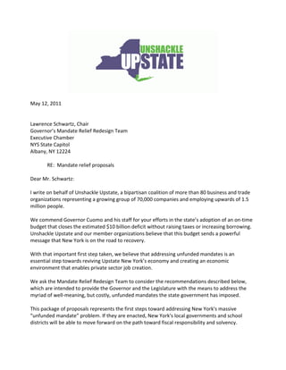 May 12, 2011


Lawrence Schwartz, Chair
Governor’s Mandate Relief Redesign Team
Executive Chamber
NYS State Capitol
Albany, NY 12224

       RE: Mandate relief proposals

Dear Mr. Schwartz:

I write on behalf of Unshackle Upstate, a bipartisan coalition of more than 80 business and trade
organizations representing a growing group of 70,000 companies and employing upwards of 1.5
million people.

We commend Governor Cuomo and his staff for your efforts in the state’s adoption of an on-time
budget that closes the estimated $10 billion deficit without raising taxes or increasing borrowing.
Unshackle Upstate and our member organizations believe that this budget sends a powerful
message that New York is on the road to recovery.

With that important first step taken, we believe that addressing unfunded mandates is an
essential step towards reviving Upstate New York’s economy and creating an economic
environment that enables private sector job creation.

We ask the Mandate Relief Redesign Team to consider the recommendations described below,
which are intended to provide the Governor and the Legislature with the means to address the
myriad of well-meaning, but costly, unfunded mandates the state government has imposed.

This package of proposals represents the first steps toward addressing New York's massive
“unfunded mandate” problem. If they are enacted, New York's local governments and school
districts will be able to move forward on the path toward fiscal responsibility and solvency.
 