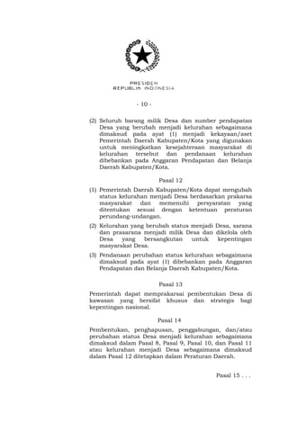 - 10 -
(2) Seluruh barang milik Desa dan sumber pendapatan
Desa yang berubah menjadi kelurahan sebagaimana
dimaksud pada ayat (1) menjadi kekayaan/aset
Pemerintah Daerah Kabupaten/Kota yang digunakan
untuk meningkatkan kesejahteraan masyarakat di
kelurahan tersebut dan pendanaan kelurahan
dibebankan pada Anggaran Pendapatan dan Belanja
Daerah Kabupaten/Kota.
Pasal 12
(1) Pemerintah Daerah Kabupaten/Kota dapat mengubah
status kelurahan menjadi Desa berdasarkan prakarsa
masyarakat dan memenuhi persyaratan yang
ditentukan sesuai dengan ketentuan peraturan
perundang-undangan.
(2) Kelurahan yang berubah status menjadi Desa, sarana
dan prasarana menjadi milik Desa dan dikelola oleh
Desa yang bersangkutan untuk kepentingan
masyarakat Desa.
(3) Pendanaan perubahan status kelurahan sebagaimana
dimaksud pada ayat (1) dibebankan pada Anggaran
Pendapatan dan Belanja Daerah Kabupaten/Kota.
Pasal 13
Pemerintah dapat memprakarsai pembentukan Desa di
kawasan yang bersifat khusus dan strategis bagi
kepentingan nasional.
Pasal 14
Pembentukan, penghapusan, penggabungan, dan/atau
perubahan status Desa menjadi kelurahan sebagaimana
dimaksud dalam Pasal 8, Pasal 9, Pasal 10, dan Pasal 11
atau kelurahan menjadi Desa sebagaimana dimaksud
dalam Pasal 12 ditetapkan dalam Peraturan Daerah.
Pasal 15 . . .
 