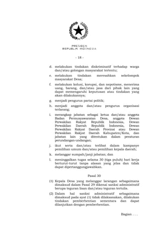- 18 -
d. melakukan tindakan diskriminatif terhadap warga
dan/atau golongan masyarakat tertentu;
e. melakukan tindakan meresahkan sekelompok
masyarakat Desa;
f. melakukan kolusi, korupsi, dan nepotisme, menerima
uang, barang, dan/atau jasa dari pihak lain yang
dapat memengaruhi keputusan atau tindakan yang
akan dilakukannya;
g. menjadi pengurus partai politik;
h. menjadi anggota dan/atau pengurus organisasi
terlarang;
i. merangkap jabatan sebagai ketua dan/atau anggota
Badan Permusyawaratan Desa, anggota Dewan
Perwakilan Rakyat Republik Indonesia, Dewan
Perwakilan Daerah Republik Indonesia, Dewan
Perwakilan Rakyat Daerah Provinsi atau Dewan
Perwakilan Rakyat Daerah Kabupaten/Kota, dan
jabatan lain yang ditentukan dalam peraturan
perundangan-undangan;
j. ikut serta dan/atau terlibat dalam kampanye
pemilihan umum dan/atau pemilihan kepala daerah;
k. melanggar sumpah/janji jabatan; dan
l. meninggalkan tugas selama 30 (tiga puluh) hari kerja
berturut-turut tanpa alasan yang jelas dan tidak
dapat dipertanggungjawabkan.
Pasal 30
(1) Kepala Desa yang melanggar larangan sebagaimana
dimaksud dalam Pasal 29 dikenai sanksi administratif
berupa teguran lisan dan/atau teguran tertulis.
(2) Dalam hal sanksi administratif sebagaimana
dimaksud pada ayat (1) tidak dilaksanakan, dilakukan
tindakan pemberhentian sementara dan dapat
dilanjutkan dengan pemberhentian.
Bagian . . .
 