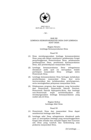 - 52 -
BAB XII
LEMBAGA KEMASYARAKATAN DESA DAN LEMBAGA
ADAT DESA
Bagian Kesatu
Lembaga Kemasyarakatan Desa
Pasal 94
(1) Desa mendayagunakan lembaga kemasyarakatan
Desa yang ada dalam membantu pelaksanaan fungsi
penyelenggaraan Pemerintahan Desa, pelaksanaan
pembangunan Desa, pembinaan kemasyarakatan
Desa, dan pemberdayaan masyarakat Desa.
(2) Lembaga kemasyarakatan Desa sebagaimana
dimaksud pada ayat (1) merupakan wadah
partisipasi masyarakat Desa sebagai mitra
Pemerintah Desa.
(3) Lembaga kemasyarakatan Desa bertugas melakukan
pemberdayaan masyarakat Desa, ikut serta
merencanakan dan melaksanakan pembangunan,
serta meningkatkan pelayanan masyarakat Desa.
(4) Pelaksanaan program dan kegiatan yang bersumber
dari Pemerintah, Pemerintah Daerah Provinsi,
Pemerintah Daerah Kabupaten/Kota, dan lembaga
non-Pemerintah wajib memberdayakan dan
mendayagunakan lembaga kemasyarakatan yang
sudah ada di Desa.
Bagian Kedua
Lembaga Adat Desa
Pasal 95
(1) Pemerintah Desa dan masyarakat Desa dapat
membentuk lembaga adat Desa.
(2) Lembaga adat Desa sebagaimana dimaksud pada
ayat (1) merupakan lembaga yang menyelenggarakan
fungsi adat istiadat dan menjadi bagian dari susunan
asli Desa yang tumbuh dan berkembang atas
prakarsa masyarakat Desa.
(3) Lembaga . . .
 