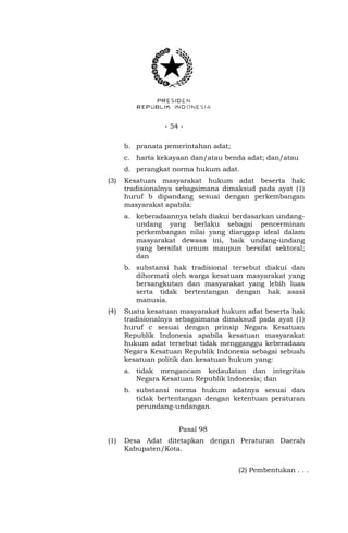 - 54 -
b. pranata pemerintahan adat;
c. harta kekayaan dan/atau benda adat; dan/atau
d. perangkat norma hukum adat.
(3) Kesatuan masyarakat hukum adat beserta hak
tradisionalnya sebagaimana dimaksud pada ayat (1)
huruf b dipandang sesuai dengan perkembangan
masyarakat apabila:
a. keberadaannya telah diakui berdasarkan undang-
undang yang berlaku sebagai pencerminan
perkembangan nilai yang dianggap ideal dalam
masyarakat dewasa ini, baik undang-undang
yang bersifat umum maupun bersifat sektoral;
dan
b. substansi hak tradisional tersebut diakui dan
dihormati oleh warga kesatuan masyarakat yang
bersangkutan dan masyarakat yang lebih luas
serta tidak bertentangan dengan hak asasi
manusia.
(4) Suatu kesatuan masyarakat hukum adat beserta hak
tradisionalnya sebagaimana dimaksud pada ayat (1)
huruf c sesuai dengan prinsip Negara Kesatuan
Republik Indonesia apabila kesatuan masyarakat
hukum adat tersebut tidak mengganggu keberadaan
Negara Kesatuan Republik lndonesia sebagai sebuah
kesatuan politik dan kesatuan hukum yang:
a. tidak mengancam kedaulatan dan integritas
Negara Kesatuan Republik lndonesia; dan
b. substansi norma hukum adatnya sesuai dan
tidak bertentangan dengan ketentuan peraturan
perundang-undangan.
Pasal 98
(1) Desa Adat ditetapkan dengan Peraturan Daerah
Kabupaten/Kota.
(2) Pembentukan . . .
 