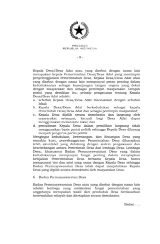 - 9 -
Kepala Desa/Desa Adat atau yang disebut dengan nama lain
merupakan kepala Pemerintahan Desa/Desa Adat yang memimpin
penyelenggaraan Pemerintahan Desa. Kepala Desa/Desa Adat atau
yang disebut dengan nama lain mempunyai peran penting dalam
kedudukannya sebagai kepanjangan tangan negara yang dekat
dengan masyarakat dan sebagai pemimpin masyarakat. Dengan
posisi yang demikian itu, prinsip pengaturan tentang Kepala
Desa/Desa Adat adalah:
a. sebutan Kepala Desa/Desa Adat disesuaikan dengan sebutan
lokal;
b. Kepala Desa/Desa Adat berkedudukan sebagai kepala
Pemerintah Desa/Desa Adat dan sebagai pemimpin masyarakat;
c. Kepala Desa dipilih secara demokratis dan langsung oleh
masyarakat setempat, kecuali bagi Desa Adat dapat
menggunakan mekanisme lokal; dan
d. pencalonan Kepala Desa dalam pemilihan langsung tidak
menggunakan basis partai politik sehingga Kepala Desa dilarang
menjadi pengurus partai politik.
Mengingat kedudukan, kewenangan, dan Keuangan Desa yang
semakin kuat, penyelenggaraan Pemerintahan Desa diharapkan
lebih akuntabel yang didukung dengan sistem pengawasan dan
keseimbangan antara Pemerintah Desa dan lembaga Desa. Lembaga
Desa, khususnya Badan Permusyawaratan Desa yang dalam
kedudukannya mempunyai fungsi penting dalam menyiapkan
kebijakan Pemerintahan Desa bersama Kepala Desa, harus
mempunyai visi dan misi yang sama dengan Kepala Desa sehingga
Badan Permusyawaratan Desa tidak dapat menjatuhkan Kepala
Desa yang dipilih secara demokratis oleh masyarakat Desa.
6. Badan Permusyawaratan Desa
Badan Permusyawaratan Desa atau yang disebut dengan nama lain
adalah lembaga yang melakukan fungsi pemerintahan yang
anggotanya merupakan wakil dari penduduk Desa berdasarkan
keterwakilan wilayah dan ditetapkan secara demokratis.
Badan . . .
 