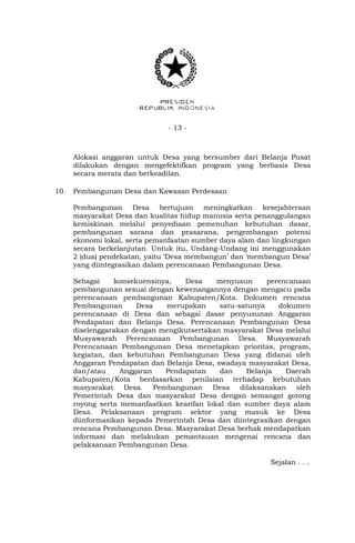 - 13 -
Alokasi anggaran untuk Desa yang bersumber dari Belanja Pusat
dilakukan dengan mengefektifkan program yang berbasis Desa
secara merata dan berkeadilan.
10. Pembangunan Desa dan Kawasan Perdesaan
Pembangunan Desa bertujuan meningkatkan kesejahteraan
masyarakat Desa dan kualitas hidup manusia serta penanggulangan
kemiskinan melalui penyediaan pemenuhan kebutuhan dasar,
pembangunan sarana dan prasarana, pengembangan potensi
ekonomi lokal, serta pemanfaatan sumber daya alam dan lingkungan
secara berkelanjutan. Untuk itu, Undang-Undang ini menggunakan
2 (dua) pendekatan, yaitu „Desa membangun‟ dan „membangun Desa‟
yang diintegrasikan dalam perencanaan Pembangunan Desa.
Sebagai konsekuensinya, Desa menyusun perencanaan
pembangunan sesuai dengan kewenangannya dengan mengacu pada
perencanaan pembangunan Kabupaten/Kota. Dokumen rencana
Pembangunan Desa merupakan satu-satunya dokumen
perencanaan di Desa dan sebagai dasar penyusunan Anggaran
Pendapatan dan Belanja Desa. Perencanaan Pembangunan Desa
diselenggarakan dengan mengikutsertakan masyarakat Desa melalui
Musyawarah Perencanaan Pembangunan Desa. Musyawarah
Perencanaan Pembangunan Desa menetapkan prioritas, program,
kegiatan, dan kebutuhan Pembangunan Desa yang didanai oleh
Anggaran Pendapatan dan Belanja Desa, swadaya masyarakat Desa,
dan/atau Anggaran Pendapatan dan Belanja Daerah
Kabupaten/Kota berdasarkan penilaian terhadap kebutuhan
masyarakat Desa. Pembangunan Desa dilaksanakan oleh
Pemerintah Desa dan masyarakat Desa dengan semangat gotong
royong serta memanfaatkan kearifan lokal dan sumber daya alam
Desa. Pelaksanaan program sektor yang masuk ke Desa
diinformasikan kepada Pemerintah Desa dan diintegrasikan dengan
rencana Pembangunan Desa. Masyarakat Desa berhak mendapatkan
informasi dan melakukan pemantauan mengenai rencana dan
pelaksanaan Pembangunan Desa.
Sejalan . . .
 