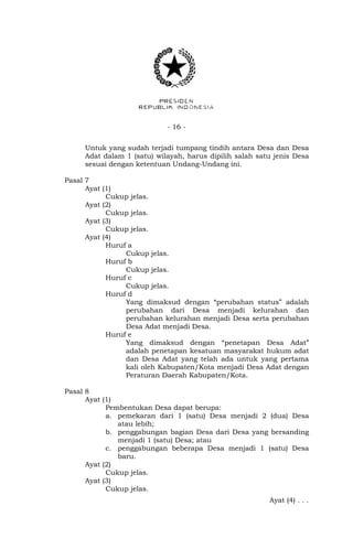 - 16 -
Untuk yang sudah terjadi tumpang tindih antara Desa dan Desa
Adat dalam 1 (satu) wilayah, harus dipilih salah satu jenis Desa
sesuai dengan ketentuan Undang-Undang ini.
Pasal 7
Ayat (1)
Cukup jelas.
Ayat (2)
Cukup jelas.
Ayat (3)
Cukup jelas.
Ayat (4)
Huruf a
Cukup jelas.
Huruf b
Cukup jelas.
Huruf c
Cukup jelas.
Huruf d
Yang dimaksud dengan “perubahan status” adalah
perubahan dari Desa menjadi kelurahan dan
perubahan kelurahan menjadi Desa serta perubahan
Desa Adat menjadi Desa.
Huruf e
Yang dimaksud dengan “penetapan Desa Adat”
adalah penetapan kesatuan masyarakat hukum adat
dan Desa Adat yang telah ada untuk yang pertama
kali oleh Kabupaten/Kota menjadi Desa Adat dengan
Peraturan Daerah Kabupaten/Kota.
Pasal 8
Ayat (1)
Pembentukan Desa dapat berupa:
a. pemekaran dari 1 (satu) Desa menjadi 2 (dua) Desa
atau lebih;
b. penggabungan bagian Desa dari Desa yang bersanding
menjadi 1 (satu) Desa; atau
c. penggabungan beberapa Desa menjadi 1 (satu) Desa
baru.
Ayat (2)
Cukup jelas.
Ayat (3)
Cukup jelas.
Ayat (4) . . .
 