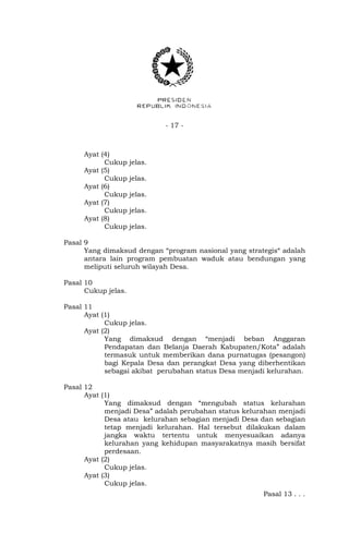 - 17 -
Ayat (4)
Cukup jelas.
Ayat (5)
Cukup jelas.
Ayat (6)
Cukup jelas.
Ayat (7)
Cukup jelas.
Ayat (8)
Cukup jelas.
Pasal 9
Yang dimaksud dengan “program nasional yang strategis“ adalah
antara lain program pembuatan waduk atau bendungan yang
meliputi seluruh wilayah Desa.
Pasal 10
Cukup jelas.
Pasal 11
Ayat (1)
Cukup jelas.
Ayat (2)
Yang dimaksud dengan “menjadi beban Anggaran
Pendapatan dan Belanja Daerah Kabupaten/Kota” adalah
termasuk untuk memberikan dana purnatugas (pesangon)
bagi Kepala Desa dan perangkat Desa yang diberhentikan
sebagai akibat perubahan status Desa menjadi kelurahan.
Pasal 12
Ayat (1)
Yang dimaksud dengan “mengubah status kelurahan
menjadi Desa” adalah perubahan status kelurahan menjadi
Desa atau kelurahan sebagian menjadi Desa dan sebagian
tetap menjadi kelurahan. Hal tersebut dilakukan dalam
jangka waktu tertentu untuk menyesuaikan adanya
kelurahan yang kehidupan masyarakatnya masih bersifat
perdesaan.
Ayat (2)
Cukup jelas.
Ayat (3)
Cukup jelas.
Pasal 13 . . .
 