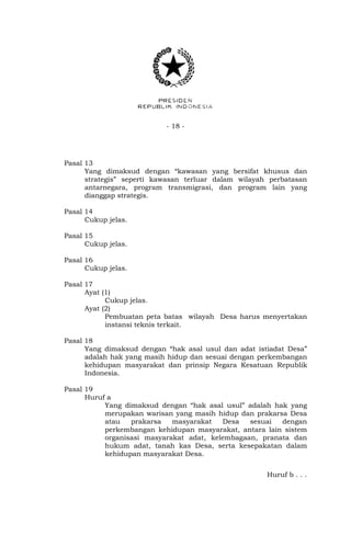 - 18 -
Pasal 13
Yang dimaksud dengan “kawasan yang bersifat khusus dan
strategis” seperti kawasan terluar dalam wilayah perbatasan
antarnegara, program transmigrasi, dan program lain yang
dianggap strategis.
Pasal 14
Cukup jelas.
Pasal 15
Cukup jelas.
Pasal 16
Cukup jelas.
Pasal 17
Ayat (1)
Cukup jelas.
Ayat (2)
Pembuatan peta batas wilayah Desa harus menyertakan
instansi teknis terkait.
Pasal 18
Yang dimaksud dengan “hak asal usul dan adat istiadat Desa”
adalah hak yang masih hidup dan sesuai dengan perkembangan
kehidupan masyarakat dan prinsip Negara Kesatuan Republik
Indonesia.
Pasal 19
Huruf a
Yang dimaksud dengan “hak asal usul” adalah hak yang
merupakan warisan yang masih hidup dan prakarsa Desa
atau prakarsa masyarakat Desa sesuai dengan
perkembangan kehidupan masyarakat, antara lain sistem
organisasi masyarakat adat, kelembagaan, pranata dan
hukum adat, tanah kas Desa, serta kesepakatan dalam
kehidupan masyarakat Desa.
Huruf b . . .
 