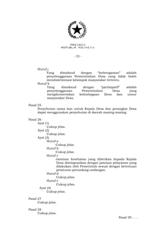 - 21 -
Huruf j
Yang dimaksud dengan “keberagaman” adalah
penyelenggaraan Pemerintahan Desa yang tidak boleh
mendiskriminasi kelompok masyarakat tertentu.
Huruf k
Yang dimaksud dengan “partisipatif” adalah
penyelenggaraan Pemerintahan Desa yang
mengikutsertakan kelembagaan Desa dan unsur
masyarakat Desa.
Pasal 25
Penyebutan nama lain untuk Kepala Desa dan perangkat Desa
dapat menggunakan penyebutan di daerah masing-masing.
Pasal 26
Ayat (1)
Cukup jelas.
Ayat (2)
Cukup jelas.
Ayat (3)
Huruf a
Cukup jelas.
Huruf b
Cukup jelas.
Huruf c
Jaminan kesehatan yang diberikan kepada Kepala
Desa diintegrasikan dengan jaminan pelayanan yang
dilakukan oleh Pemerintah sesuai dengan ketentuan
peraturan perundang-undangan.
Huruf d
Cukup jelas.
Huruf e
Cukup jelas.
Ayat (4)
Cukup jelas.
Pasal 27
Cukup jelas.
Pasal 28
Cukup jelas.
Pasal 29 . . .
 