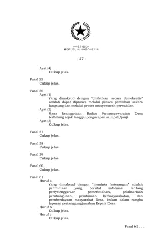 - 27 -
Ayat (4)
Cukup jelas.
Pasal 55
Cukup jelas.
Pasal 56
Ayat (1)
Yang dimaksud dengan “dilakukan secara demokratis”
adalah dapat diproses melalui proses pemilihan secara
langsung dan melalui proses musyawarah perwakilan.
Ayat (2)
Masa keanggotaan Badan Permusyawaratan Desa
terhitung sejak tanggal pengucapan sumpah/janji.
Ayat (3)
Cukup jelas.
Pasal 57
Cukup jelas.
Pasal 58
Cukup jelas.
Pasal 59
Cukup jelas.
Pasal 60
Cukup jelas.
Pasal 61
Huruf a
Yang dimaksud dengan “meminta keterangan” adalah
permintaan yang bersifat informasi tentang
penyelenggaraan pemerintahan, pelaksanaan
pembangunan, pembinaan kemasyarakatan, dan
pemberdayaan masyarakat Desa, bukan dalam rangka
laporan pertanggungjawaban Kepala Desa.
Huruf b
Cukup jelas.
Huruf c
Cukup jelas.
Pasal 62 . . .
 