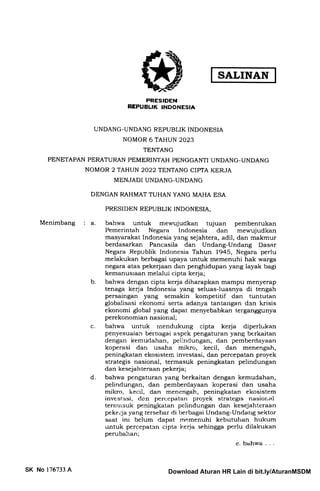 SALINAN
PRESIDEN
NEPUBUK INDONESIA
UNDANG-UNDANG REPUBLIK INDONESIA
NOMOR 6 TAHUN 2023
TENTANG
PENETAPAN PERATURAN PEMERINTAH PENGGANTI UNDANG-UNDANG
NOMOR 2 TAHUN 2022 TENTANG CIPTA KERJA
MENJADI UNDANG-UNDANG
DENGAN RAHMAT TUHAN YANG MAHA ESA
PRESIDEN REPUBLIK INDONESIA,
Menimbang a bahwa untuk mewujudkan tujuan pembentukan
Pemerintah Negara lndonesia dan mewujudkan
masyarakat Indonesia yang sejahtera, adil, dan makmur
berdasarkan Pancasila dan Undang-Undang Dasar
Negara Republik Indonesia Tahun 1945, Negara perlu
melakukan berbagai upaya untuk memenuhi hak warga
negara atas pekerjaan dan penghidupan yang layak bagi
kemanusraan melalui cipta kerja;
bahwa dengan cipta kerja diharapkan mampu menyerap
tenaga kerja Indonesia yang seluas-luasnya di tengah
persaingan yang semakin kompetitif dan tuntutan
globalisasi ekonomi serta adanya tantangan dan krisis
ekonomi global yang dapat menyebabkan terganggunya
perekonomian nasional;
bahwa untuk rnendukung cipta kerja diperlt kan
penyesuaian berbagai aspek pengaturan yang berkaitan
dengan kemudahan, peiindungan, dan pemberdayaan
koperasi dan usaha mikro, kecil, dan menengah,
peningkatan ekosisten: investasi, dan percepatan proyek
strategis nasional, termasuk peningkatan pelindungan
dan kesejahteraan pekeqia;
bahwa pengaturan yang berkaitan dengan kemudahan,
pelindungan, dan pemberdayaan koperasi dan usaha
mikro, ir.ecil, dan menengah, peningkatan ekosistem
investasi, de.n percepatan proyek strategis nasional
ternrasuk peningkatan pelindungan dan kesejahteraan
pekeija yang tersebar di berbagai Undang-Undarrg sektor
saat ini belum dapat memenuhi kebutuhan hrrkum
untuk percepatan cipta kerja sehingga perlu dilakukan
perubahan;
e. bahwa . . .
b
c
d
SK No 176733 A Download Aturan HR Lain di bit.ly/AturanMSDM
 