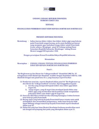 UNDANG UNDANG REPUBLIK INDONESIA
                         NOMOR 8 TAHUN 1951

                                   TENTANG

PENANGGUHAN PEMBERIAN SURAT IDZIN KEPADA DOKTER DAN DOKTER GIGI



                       PRESIDEN REPUBLIK INDONESIA

Menimbang : bahwa karena dokter-dokter dan dokter-dokter gigi yang bekerja
            pada Pemerintah sangat kurang, perlu amat diadakan peraturan
            yang menjamin agar tambahan tenaga dokter untuk Pemerintah
            teratur adanya; Mengingat : pasal 42 Undang-undang Dasar
            Sementara Republik Indonesia; Mendengar : sidang Dewan
            Menteri tanggal 28 September 1950.

       Dengan persetujuan Dewan Perwakilan Rakyat Republik Indonesia;

                                  Memutuskan

Menetapkan : UNDANG-UNDANG TENTANG PENANGGUHAN PEMBERIAN
             SURAT IZIN KEPADA DOKTER DAN DOKTER GIGI.

                                    Pasal 1.

quot;Het Reglement op den Dienst der Volksgezondheidquot; (Staatsblad 1882 No. 97,
sebagaimana telah diubah dan ditambah, terakhir dengan Staatsblad 1949 No. 228)
ditambah dengan satu pasal baru 43 a, yang bunyinya seperti berikut :

   (1) Pemberian surat izin, seperti dimaksud dalam pasal 43 quot;Het Reglement op
       den Dienst der Volksgezondheidquot; tersebut, dipertangguhkan kepada :
           a. mereka yang memperoleh ijazah dokter atau dokter gigi dalam
               negeri ini;
           b. warga negara, yang di negeri lain mendapat ijazah dokter atau
               dokter gigi yang memberikan hak kepadanya untuk menjalankan
               pekerjaan dokter atau dokter gigi di negeri ini.
   (2) Surat izin diberikan setelah mereka sekurang-kurangnya 3 tahun berturut-
       turut bekerja pada Pemerintah.
   (3) Barang siapa yang bekerja kepada Pemerintah hanya semata-mata untuk
       melanjutkan atau menamatkan pelajarannya, maka masa kerja itu tidak
       dapat dihitung sebagai masa kerja kepada Pemerintah seperti dimaksud
       dalam ayat (2).
   (4) Dalam hal yang luar biasa Menteri Kesehatan berkuasa memberikan surat
       izin dengan menyimpang dari pada yang ditetapkan dalam ayat (1).