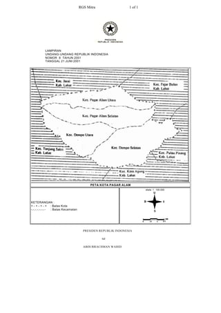 RGS Mitra                  1 of 1




          LAMPIRAN
          UNDANG-UNDANG REPUBLIK INDONESIA
          NOMOR 8 TAHUN 2001
          TANGGAL 21 JUNI 2001




                                          PETA KOTA PAGAR ALAM
                                                                        skala 1 : 100.000




KETERANGAN :
+ - + - + - + : Batas Kota
-.-.-.-.-.-.-.- : Batas Kecamatan




                                      PRESIDEN REPUBLIK INDONESIA

                                                ttd

                                      ABDURRACHMAN WAHID
