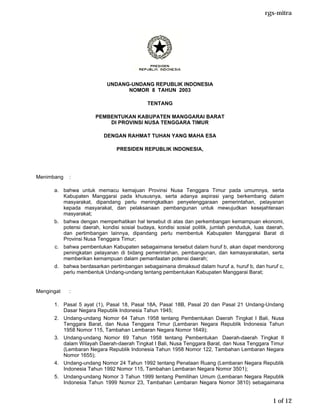 rgs-mitra




                           UNDANG-UNDANG REPUBLIK INDONESIA
                                 NOMOR 8 TAHUN 2003

                                            TENTANG

                       PEMBENTUKAN KABUPATEN MANGGARAI BARAT
                           DI PROVINSI NUSA TENGGARA TIMUR

                          DENGAN RAHMAT TUHAN YANG MAHA ESA

                               PRESIDEN REPUBLIK INDONESIA,




Menimbang   :

      a. bahwa untuk memacu kemajuan Provinsi Nusa Tenggara Timur pada umumnya, serta
         Kabupaten Manggarai pada khususnya, serta adanya aspirasi yang berkembang dalam
         masyarakat, dipandang perlu meningkatkan penyelenggaraan pemerintahan, pelayanan
         kepada masyarakat, dan pelaksanaan pembangunan untuk mewujudkan kesejahteraan
         masyarakat;
      b. bahwa dengan memperhatikan hal tersebut di atas dan perkembangan kemampuan ekonomi,
         potensi daerah, kondisi sosial budaya, kondisi sosial politik, jumlah penduduk, luas daerah,
         dan pertimbangan lainnya, dipandang perlu membentuk Kabupaten Manggarai Barat di
         Provinsi Nusa Tenggara Timur;
      c. bahwa pembentukan Kabupaten sebagaimana tersebut dalam huruf b, akan dapat mendorong
         peningkatan pelayanan di bidang pemerintahan, pembangunan, dan kemasyarakatan, serta
         memberikan kemampuan dalam pemanfaatan potensi daerah;
      d. bahwa berdasarkan pertimbangan sebagaimana dimaksud dalam huruf a, huruf b, dan huruf c,
         perlu membentuk Undang-undang tentang pembentukan Kabupaten Manggarai Barat;


Mengingat   :

      1. Pasal 5 ayat (1), Pasal 18, Pasal 18A, Pasal 18B, Pasal 20 dan Pasal 21 Undang-Undang
         Dasar Negara Republik Indonesia Tahun 1945;
      2. Undang-undang Nomor 64 Tahun 1958 tentang Pembentukan Daerah Tingkat I Bali, Nusa
         Tenggara Barat, dan Nusa Tenggara Timur (Lembaran Negara Republik Indonesia Tahun
         1958 Nomor 115, Tambahan Lembaran Negara Nomor 1649);
      3. Undang-undang Nomor 69 Tahun 1958 tentang Pembentukan Daerah-daerah Tingkat II
         dalam Wilayah Daerah-daerah Tingkat I Bali, Nusa Tenggara Barat, dan Nusa Tenggara Timur
         (Lembaran Negara Republik Indonesia Tahun 1958 Nomor 122, Tambahan Lembaran Negara
         Nomor 1655);
      4. Undang-undang Nomor 24 Tahun 1992 tentang Penataan Ruang (Lembaran Negara Republik
         Indonesia Tahun 1992 Nomor 115, Tambahan Lembaran Negara Nomor 3501);
      5. Undang-undang Nomor 3 Tahun 1999 tentang Pemilihan Umum (Lembaran Negara Republik
         Indonesia Tahun 1999 Nomor 23, Tambahan Lembaran Negara Nomor 3810) sebagaimana


                                                                                                1 of 12