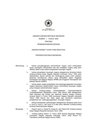 UNDANG-UNDANG REPUBLIK INDONESIA
                               NOMOR 1 TAHUN 2004
                                       TENTANG
                             PERBENDAHARAAN NEGARA


                     DENGAN RAHMAT TUHAN YANG MAHA ESA


                          PRESIDEN REPUBLIK INDONESIA,




Menimbang :   a.      bahwa penyelenggaraan pemerintahan negara untuk mewujudkan
                   tujuan bernegara menimbulkan hak dan kewajiban negara yang perlu
                   dikelola dalam suatu sistem pengelolaan keuangan negara;
              b.       bahwa pengelolaan keuangan negara sebagaimana dimaksud dalam
                   Undang-Undang Dasar Negara Republik Indonesia Tahun 1945 perlu
                   dilaksanakan secara terbuka dan bertanggung jawab untuk sebesar-
                   besarnya kemakmuran rakyat, yang diwujudkan dalam Anggaran
                   Pendapatan dan Belanja Negara (APBN) dan Anggaran Pendapatan dan
                   Belanja Daerah (APBD);
              c.     bahwa dalam rangka pengelolaan dan pertanggungjawaban keuangan
                   negara diperlukan kaidah-kaidah hukum administrasi keuangan negara
                   yang mengatur perbendaharaan negara;
              d.      bahwa      Undang-undang     Perbendaharaan  Indonesia/Indische
                   Comptabiliteitswet (Staatsblad Tahun 1925 Nomor 448) sebagaimana
                   telah beberapa kali diubah dan ditambah terakhir dengan Undang-
                   undang Nomor 9 Tahun 1968 (Lembaran Negara Republik Indonesia
                   Tahun 1968 Nomor 53), tidak dapat lagi memenuhi kebutuhan
                   pengelolaan dan pertanggungjawaban keuangan negara;
              e.      bahwa berdasarkan pertimbangan sebagaimana dimaksud pada huruf
                   a, huruf b, huruf c, dan huruf d di atas perlu dibentuk Undang-undang
                   tentang Perbendaharaan Negara;
Mengingat :   1.     Pasal 5 ayat (1), Pasal 20, Pasal 23, dan Pasal 23C Undang-Undang
                   Dasar Negara Republik Indonesia Tahun 1945;
              2.      Undang-undang Nomor 17 Tahun 2003 tentang Keuangan Negara
                   (Lembaran Negara Republik Indonesia Tahun 2003 Nomor 47,
                   Tambahan Lembaran Negara Nomor 4286);
 