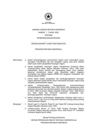 UNDANG-UNDANG REPUBLIK INDONESIA
NOMOR 1 TAHUN 2004
TENTANG
PERBENDAHARAAN NEGARA
DENGAN RAHMAT TUHAN YANG MAHA ESA
PRESIDEN REPUBLIK INDONESIA,
Menimbang : a. bahwa penyelenggaraan pemerintahan negara untuk mewujudkan tujuan
bernegara menimbulkan hak dan kewajiban negara yang perlu dikelola
dalam suatu sistem pengelolaan keuangan negara;
b. bahwa pengelolaan keuangan negara sebagaimana dimaksud dalam
Undang-Undang Dasar Negara Republik Indonesia Tahun 1945 perlu
dilaksanakan secara terbuka dan bertanggung jawab untuk sebesar-
besarnya kemakmuran rakyat, yang diwujudkan dalam Anggaran
Pendapatan dan Belanja Negara (APBN) dan Anggaran Pendapatan dan
Belanja Daerah (APBD);
c. bahwa dalam rangka pengelolaan dan pertanggungjawaban keuangan
negara diperlukan kaidah-kaidah hukum administrasi keuangan negara yang
mengatur perbendaharaan negara;
d. bahwa Undang-undang Perbendaharaan Indonesia/Indische
Comptabiliteitswet (Staatsblad Tahun 1925 Nomor 448) sebagaimana telah
beberapa kali diubah dan ditambah terakhir dengan Undang-undang Nomor
9 Tahun 1968 (Lembaran Negara Republik Indonesia Tahun 1968 Nomor
53), tidak dapat lagi memenuhi kebutuhan pengelolaan dan
pertanggungjawaban keuangan negara;
e. bahwa berdasarkan pertimbangan sebagaimana dimaksud pada huruf a,
huruf b, huruf c, dan huruf d di atas perlu dibentuk Undang-undang tentang
Perbendaharaan Negara;
Mengingat : 1. Pasal 5 ayat (1), Pasal 20, Pasal 23, dan Pasal 23C Undang-Undang Dasar
Negara Republik Indonesia Tahun 1945;
2. Undang-undang Nomor 17 Tahun 2003 tentang Keuangan Negara
(Lembaran Negara Republik Indonesia Tahun 2003 Nomor 47, Tambahan
Lembaran Negara Nomor 4286);
Dengan Persetujuan Bersama
DEWAN PERWAKILAN RAKYAT REPUBLIK INDONESIA dan
PRESIDEN REPUBLIK INDONESIA
 