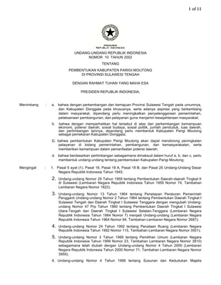 1 of 11




                                  UNDANG-UNDANG REPUBLIK INDONESIA
                                        NOMOR 10 TAHUN 2002
                                                  TENTANG
                               PEMBENTUKAN KABUPATEN PARIGI MOUTONG
                                    DI PROVINSI SULAWESI TENGAH

                                 DENGAN RAHMAT TUHAN YANG MAHA ESA

                                      PRESIDEN REPUBLIK INDONESIA,


Menimbang       :   a. bahwa dengan perkembangan dan kemajuan Provinsi Sulawesi Tengah pada umumnya,
                       dan Kabupaten Donggala pada khususnya, serta adanya aspirasi yang berkembang
                       dalam masyarakat, dipandang perlu meningkatkan penyelenggaraan pemerintahan,
                       pelaksanaan pembangunan, dan pelayanan guna menjamin kesejahteraan masyarakat;
                    b.   bahwa dengan memperhatikan hal tersebut di atas dan perkembangan kemampuan
                         ekonomi, potensi daerah, sosial budaya, sosial politik, jumlah penduduk, luas daerah,
                         dan pertimbangan lainnya, dipandang perlu membentuk Kabupaten Parigi Moutong
                         sebagai pemekaran Kabupaten Donggala;
                    c.   bahwa pembentukan Kabupaten Parigi Moutong akan dapat mendorong peningkatan
                         pelayanan di bidang pemerintahan, pembangunan, dan kemasyarakatan, serta
                         memberikan kemampuan dalam pemanfaatan potensi daerah;
                    d. bahwa berdasarkan pertimbangan sebagaimana dimaksud dalam huruf a, b, dan c, perlu
                       membentuk undang-undang tentang pembentukan Kabupaten Parigi Moutong;

Mengingat   :       1. Pasal 5 ayat (1), Pasal 18, Pasal 18 A, Pasal 18 B, dan Pasal 20 Undang-Undang Dasar
                        Negara Republik Indonesia Tahun 1945;
                    2.   Undang-undang Nomor 29 Tahun 1959 tentang Pembentukan Daerah-daerah Tingkat II
                         di Sulawesi (Lembaran Negara Republik Indonesia Tahun 1959 Nomor 74, Tambahan
                         Lembaran Negara Nomor 1822);
                    3.   Undang-undang Nomor 13 Tahun 1964 tentang Penetapan Peraturan Pemerintah
                         Pengganti Undang-undang Nomor 2 Tahun 1964 tentang Pembentukan Daerah Tingkat I
                         Sulawesi Tengah dan Daerah Tingkat I Sulawesi Tenggara dengan mengubah Undang-
                         undang Nomor 47 Prp Tahun 1960 tentang Pembentukan Daerah Tingkat I Sulawesi
                         Utara-Tengah dan Daerah Tingkat I Sulawesi Selatan-Tenggara (Lembaran Negara
                         Republik Indonesia Tahun 1964 Nomor 7) menjadi Undang-undang (Lembaran Negara
                         Republik Indonesia Tahun 1964 Nomor 94, Tambahan Lembaran Negara Nomor 2687);
                    4.   Undang-undang Nomor 24 Tahun 1992 tentang Penataan Ruang (Lembaran Negara
                         Republik Indonesia Tahun 1992 Nomor 115, Tambahan Lembaran Negara Nomor 3501);
                    5.   Undang-undang Nomor 3 Tahun 1999 tentang Pemilihan Umum (Lembaran Negara
                         Republik Indonesia Tahun 1999 Nomor 23, Tambahan Lembaran Negara Nomor 3810)
                         sebagaimana telah diubah dengan Undang-undang Nomor 4 Tahun 2000 (Lembaran
                         Negara Republik Indonesia Tahun 2000 Nomor 71, Tambahan Lembaran Negara Nomor
                         3959);
                    6. Undang-undang Nomor 4 Tahun 1999 tentang Susunan dan Kedudukan Majelis