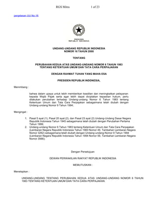 RGS Mitra                  1 of 23

penjelasan UU No.16




                                UNDANG-UNDANG REPUBLIK INDONESIA
                                      NOMOR 16 TAHUN 2000

                                                TENTANG

                   PERUBAHAN KEDUA ATAS UNDANG-UNDANG NOMOR 6 TAHUN 1983
                      TENTANG KETENTUAN UMUM DAN TATA CARA PERPAJAKAN

                               DENGAN RAHMAT TUHAN YANG MAHA ESA

                                    PRESIDEN REPUBLIK INDONESIA,

Menimbang :

               bahwa dalam upaya untuk lebih memberikan keadilan dan meningkatkan pelayanan
               kepada Wajib Pajak serta agar lebih dapat diciptakan kepastian hukum, perlu
               dilakukan perubahan terhadap Undang-undang Nomor 6 Tahun 1983 tentang
               Ketentuan Umum dan Tata Cara Perpajakan sebagaimana telah diubah dengan
               Undang-undang Nomor 9 Tahun 1994;

Mengingat :

         1. Pasal 5 ayat (1), Pasal 20 ayat (2), dan Pasal 23 ayat (2) Undang-Undang Dasar Negara
            Republik Indonesia Tahun 1945 sebagaimana telah diubah dengan Perubahan Pertama
            Tahun 1999;
         2. Undang-undang Nomor 6 Tahun 1983 tentang Ketentuan Umum dan Tata Cara Perpajakan
            (Lembaran Negara Republik Indonesia Tahun 1983 Nomor 49, Tambahan Lembaran Negara
            Nomor 3262) sebagaimana telah diubah dengan Undang-undang Nomor 9 Tahun 1994
            (Lembaran Negara Republik Indonesia Tahun 1994 Nomor 59, Tambahan Lembaran Negara
            Nomor 3566);




                                               Dengan Persetujuan

                              DEWAN PERWAKILAN RAKYAT REPUBLIK INDONESIA

                                                MEMUTUSKAN :

Menetapkan :

      UNDANG-UNDANG TENTANG PERUBAHAN KEDUA ATAS UNDANG-UNDANG NOMOR 6 TAHUN
      1983 TENTANG KETENTUAN UMUM DAN TATA CARA PERPAJAKAN.