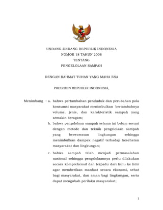 UNDANG-UNDANG REPUBLIK INDONESIA
                      NOMOR 18 TAHUN 2008
                            TENTANG
                      PENGELOLAAN SAMPAH


          DENGAN RAHMAT TUHAN YANG MAHA ESA


               PRESIDEN REPUBLIK INDONESIA,



Menimbang : a. bahwa pertambahan penduduk dan perubahan pola
               konsumsi masyarakat menimbulkan bertambahnya
               volume,   jenis,   dan   karakteristik   sampah   yang
               semakin beragam;
            b. bahwa pengelolaan sampah selama ini belum sesuai
               dengan metode dan teknik pengelolaan sampah
               yang      berwawasan         lingkungan      sehingga
               menimbulkan dampak negatif terhadap kesehatan
               masyarakat dan lingkungan;

            c. bahwa     sampah     telah   menjadi     permasalahan
               nasional sehingga pengelolaannya perlu dilakukan
               secara komprehensif dan terpadu dari hulu ke hilir
               agar memberikan manfaat secara ekonomi, sehat
               bagi masyarakat, dan aman bagi lingkungan, serta
               dapat mengubah perilaku masyarakat;




                                                                    1
 