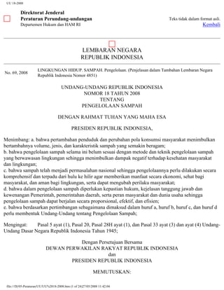 UU 18-2008
Direktorat Jenderal
Peraturan Perundang-undangan
Departemen Hukum dan HAM RI
Teks tidak dalam format asli.
Kembali
LEMBARAN NEGARA
REPUBLIK INDONESIA
No. 69, 2008
LINGKUNGAN HIDUP. SAMPAH. Pengelolaan. (Penjelasan dalam Tambahan Lembaran Negara
Republik Indonesia Nomor 4851)
UNDANG-UNDANG REPUBLIK INDONESIA
NOMOR 18 TAHUN 2008
TENTANG
PENGELOLAAN SAMPAH
DENGAN RAHMAT TUHAN YANG MAHA ESA
PRESIDEN REPUBLIK INDONESIA,
Menimbang: a. bahwa pertambahan penduduk dan perubahan pola konsumsi masyarakat menimbulkan
bertambahnya volume, jenis, dan karakteristik sampah yang semakin beragam;
b. bahwa pengelolaan sampah selama ini belum sesuai dengan metode dan teknik pengelolaan sampah
yang berwawasan lingkungan sehingga menimbulkan dampak negatif terhadap kesehatan masyarakat
dan lingkungan;
c. bahwa sampah telah menjadi permasalahan nasional sehingga pengelolaannya perlu dilakukan secara
komprehensif dan terpadu dari hulu ke hilir agar memberikan manfaat secara ekonomi, sehat bagi
masyarakat, dan aman bagi lingkungan, serta dapat mengubah perilaku masyarakat;
d. bahwa dalam pengelolaan sampah diperlukan kepastian hukum, kejelasan tanggung jawab dan
kewenangan Pemerintah, pemerintahan daerah, serta peran masyarakat dan dunia usaha sehingga
pengelolaan sampah dapat berjalan secara proporsional, efektif, dan efisien;
e. bahwa berdasarkan pertimbangan sebagaimana dimaksud dalam huruf a, huruf b, huruf c, dan huruf d
perlu membentuk Undang-Undang tentang Pengelolaan Sampah;
Mengingat: Pasal 5 ayat (1), Pasal 20, Pasal 28H ayat (1), dan Pasal 33 ayat (3) dan ayat (4) Undang-
Undang Dasar Negara Republik Indonesia Tahun 1945;
Dengan Persetujuan Bersama
DEWAN PERWAKILAN RAKYAT REPUBLIK INDONESIA
dan
PRESIDEN REPUBLIK INDONESIA
MEMUTUSKAN:
file:///D|/05-Peraturan/UU/UU%2018-2008.htm (1 of 24)27/05/2008 11:42:04
 