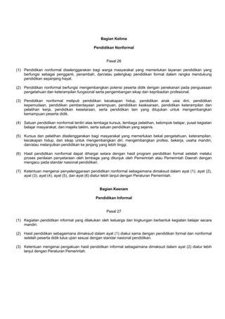 Bagian Kelima
Pendidikan Nonformal
Pasal 26
(1) Pendidikan nonformal diselenggarakan bagi warga masyarakat yang memerlukan layanan pendidikan yang
berfungsi sebagai pengganti, penambah, dan/atau pelengkap pendidikan formal dalam rangka mendukung
pendidikan sepanjang hayat.
(2) Pendidikan nonformal berfungsi mengembangkan potensi peserta didik dengan penekanan pada penguasaan
pengetahuan dan keterampilan fungsional serta pengembangan sikap dan kepribadian profesional.
(3) Pendidikan nonformal meliputi pendidikan kecakapan hidup, pendidikan anak usia dini, pendidikan
kepemudaan, pendidikan pemberdayaan perempuan, pendidikan keaksaraan, pendidikan keterampilan dan
pelatihan kerja, pendidikan kesetaraan, serta pendidikan lain yang ditujukan untuk mengembangkan
kemampuan peserta didik.
(4) Satuan pendidikan nonformal terdiri atas lembaga kursus, lembaga pelatihan, kelompok belajar, pusat kegiatan
belajar masyarakat, dan majelis taklim, serta satuan pendidikan yang sejenis.
(5) Kursus dan pelatihan diselenggarakan bagi masyarakat yang memerlukan bekal pengetahuan, keterampilan,
kecakapan hidup, dan sikap untuk mengembangkan diri, mengembangkan profesi, bekerja, usaha mandiri,
dan/atau melanjutkan pendidikan ke jenjang yang lebih tinggi.
(6) Hasil pendidikan nonformal dapat dihargai setara dengan hasil program pendidikan formal setelah melalui
proses penilaian penyetaraan oleh lembaga yang ditunjuk oleh Pemerintah atau Pemerintah Daerah dengan
mengacu pada standar nasional pendidikan.
(7) Ketentuan mengenai penyelenggaraan pendidikan nonformal sebagaimana dimaksud dalam ayat (1), ayat (2),
ayat (3), ayat (4), ayat (5), dan ayat (6) diatur lebih lanjut dengan Peraturan Pemerintah.
Bagian Keenam
Pendidikan Informal
Pasal 27
(1) Kegiatan pendidikan informal yang dilakukan oleh keluarga dan lingkungan berbentuk kegiatan belajar secara
mandiri.
(2) Hasil pendidikan sebagaimana dimaksud dalam ayat (1) diakui sama dengan pendidikan formal dan nonformal
setelah peserta didik lulus ujian sesuai dengan standar nasional pendidikan.
(3) Ketentuan mengenai pengakuan hasil pendidikan informal sebagaimana dimaksud dalam ayat (2) diatur lebih
lanjut dengan Peraturan Pemerintah.
 