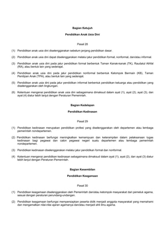 Bagian Ketujuh
Pendidikan Anak Usia Dini
Pasal 28
(1) Pendidikan anak usia dini diselenggarakan sebelum jenjang pendidikan dasar.
(2) Pendidikan anak usia dini dapat diselenggarakan melalui jalur pendidikan formal, nonformal, dan/atau informal.
(3) Pendidikan anak usia dini pada jalur pendidikan formal berbentuk Taman Kanak-kanak (TK), Raudatul Athfal
(RA), atau bentuk lain yang sederajat.
(4) Pendidikan anak usia dini pada jalur pendidikan nonformal berbentuk Kelompok Bermain (KB), Taman
Penitipan Anak (TPA), atau bentuk lain yang sederajat.
(5) Pendidikan anak usia dini pada jalur pendidikan informal berbentuk pendidikan keluarga atau pendidikan yang
diselenggarakan oleh lingkungan.
(6) Ketentuan mengenai pendidikan anak usia dini sebagaimana dimaksud dalam ayat (1), ayat (2), ayat (3), dan
ayat (4) diatur lebih lanjut dengan Peraturan Pemerintah.
Bagian Kedelapan
Pendidikan Kedinasan
Pasal 29
(1) Pendidikan kedinasan merupakan pendidikan profesi yang diselenggarakan oleh departemen atau lembaga
pemerintah nondepartemen.
(2) Pendidikan kedinasan berfungsi meningkatkan kemampuan dan keterampilan dalam pelaksanaan tugas
kedinasan bagi pegawai dan calon pegawai negeri suatu departemen atau lembaga pemerintah
nondepartemen.
(3) Pendidikan kedinasan diselenggarakan melalui jalur pendidikan formal dan nonformal.
(4) Ketentuan mengenai pendidikan kedinasan sebagaimana dimaksud dalam ayat (1), ayat (2), dan ayat (3) diatur
lebih lanjut dengan Peraturan Pemerintah.
Bagian Kesembilan
Pendidikan Keagamaan
Pasal 30
(1) Pendidikan keagamaan diselenggarakan oleh Pemerintah dan/atau kelompok masyarakat dari pemeluk agama,
sesuai dengan peraturan perundang-undangan.
(2) Pendidikan keagamaan berfungsi mempersiapkan peserta didik menjadi anggota masyarakat yang memahami
dan mengamalkan nilai-nilai ajaran agamanya dan/atau menjadi ahli ilmu agama.
 