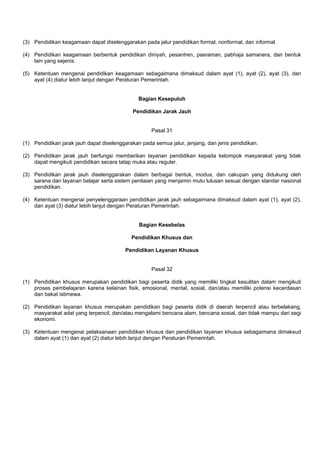 (3) Pendidikan keagamaan dapat diselenggarakan pada jalur pendidikan formal, nonformal, dan informal.
(4) Pendidikan keagamaan berbentuk pendidikan diniyah, pesantren, pasraman, pabhaja samanera, dan bentuk
lain yang sejenis.
(5) Ketentuan mengenai pendidikan keagamaan sebagaimana dimaksud dalam ayat (1), ayat (2), ayat (3), dan
ayat (4) diatur lebih lanjut dengan Peraturan Pemerintah.
Bagian Kesepuluh
Pendidikan Jarak Jauh
Pasal 31
(1) Pendidikan jarak jauh dapat diselenggarakan pada semua jalur, jenjang, dan jenis pendidikan.
(2) Pendidikan jarak jauh berfungsi memberikan layanan pendidikan kepada kelompok masyarakat yang tidak
dapat mengikuti pendidikan secara tatap muka atau reguler.
(3) Pendidikan jarak jauh diselenggarakan dalam berbagai bentuk, modus, dan cakupan yang didukung oleh
sarana dan layanan belajar serta sistem penilaian yang menjamin mutu lulusan sesuai dengan standar nasional
pendidikan.
(4) Ketentuan mengenai penyelenggaraan pendidikan jarak jauh sebagaimana dimaksud dalam ayat (1), ayat (2),
dan ayat (3) diatur lebih lanjut dengan Peraturan Pemerintah.
Bagian Kesebelas
Pendidikan Khusus dan
Pendidikan Layanan Khusus
Pasal 32
(1) Pendidikan khusus merupakan pendidikan bagi peserta didik yang memiliki tingkat kesulitan dalam mengikuti
proses pembelajaran karena kelainan fisik, emosional, mental, sosial, dan/atau memiliki potensi kecerdasan
dan bakat istimewa.
(2) Pendidikan layanan khusus merupakan pendidikan bagi peserta didik di daerah terpencil atau terbelakang,
masyarakat adat yang terpencil, dan/atau mengalami bencana alam, bencana sosial, dan tidak mampu dari segi
ekonomi.
(3) Ketentuan mengenai pelaksanaan pendidikan khusus dan pendidikan layanan khusus sebagaimana dimaksud
dalam ayat (1) dan ayat (2) diatur lebih lanjut dengan Peraturan Pemerintah.
 