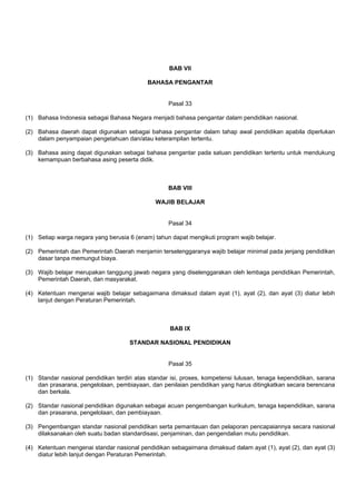 BAB VII
BAHASA PENGANTAR
Pasal 33
(1) Bahasa Indonesia sebagai Bahasa Negara menjadi bahasa pengantar dalam pendidikan nasional.
(2) Bahasa daerah dapat digunakan sebagai bahasa pengantar dalam tahap awal pendidikan apabila diperlukan
dalam penyampaian pengetahuan dan/atau keterampilan tertentu.
(3) Bahasa asing dapat digunakan sebagai bahasa pengantar pada satuan pendidikan tertentu untuk mendukung
kemampuan berbahasa asing peserta didik.
BAB VIII
WAJIB BELAJAR
Pasal 34
(1) Setiap warga negara yang berusia 6 (enam) tahun dapat mengikuti program wajib belajar.
(2) Pemerintah dan Pemerintah Daerah menjamin terselenggaranya wajib belajar minimal pada jenjang pendidikan
dasar tanpa memungut biaya.
(3) Wajib belajar merupakan tanggung jawab negara yang diselenggarakan oleh lembaga pendidikan Pemerintah,
Pemerintah Daerah, dan masyarakat.
(4) Ketentuan mengenai wajib belajar sebagaimana dimaksud dalam ayat (1), ayat (2), dan ayat (3) diatur lebih
lanjut dengan Peraturan Pemerintah.
BAB IX
STANDAR NASIONAL PENDIDIKAN
Pasal 35
(1) Standar nasional pendidikan terdiri atas standar isi, proses, kompetensi lulusan, tenaga kependidikan, sarana
dan prasarana, pengelolaan, pembiayaan, dan penilaian pendidikan yang harus ditingkatkan secara berencana
dan berkala.
(2) Standar nasional pendidikan digunakan sebagai acuan pengembangan kurikulum, tenaga kependidikan, sarana
dan prasarana, pengelolaan, dan pembiayaan.
(3) Pengembangan standar nasional pendidikan serta pemantauan dan pelaporan pencapaiannya secara nasional
dilaksanakan oleh suatu badan standardisasi, penjaminan, dan pengendalian mutu pendidikan.
(4) Ketentuan mengenai standar nasional pendidikan sebagaimana dimaksud dalam ayat (1), ayat (2), dan ayat (3)
diatur lebih lanjut dengan Peraturan Pemerintah.
 