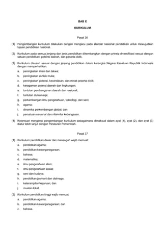 BAB X
KURIKULUM
Pasal 36
(1) Pengembangan kurikulum dilakukan dengan mengacu pada standar nasional pendidikan untuk mewujudkan
tujuan pendidikan nasional.
(2) Kurikulum pada semua jenjang dan jenis pendidikan dikembangkan dengan prinsip diversifikasi sesuai dengan
satuan pendidikan, potensi daerah, dan peserta didik.
(3) Kurikulum disusun sesuai dengan jenjang pendidikan dalam kerangka Negara Kesatuan Republik Indonesia
dengan memperhatikan:
a. peningkatan iman dan takwa;
b. peningkatan akhlak mulia;
c. peningkatan potensi, kecerdasan, dan minat peserta didik;
d. keragaman potensi daerah dan lingkungan;
e. tuntutan pembangunan daerah dan nasional;
f. tuntutan dunia kerja;
g. perkembangan ilmu pengetahuan, teknologi, dan seni;
h. agama;
i. dinamika perkembangan global; dan
j. persatuan nasional dan nilai-nilai kebangsaan.
(4) Ketentuan mengenai pengembangan kurikulum sebagaimana dimaksud dalam ayat (1), ayat (2), dan ayat (3)
diatur lebih lanjut dengan Peraturan Pemerintah.
Pasal 37
(1) Kurikulum pendidikan dasar dan menengah wajib memuat:
a. pendidikan agama;
b. pendidikan kewarganegaraan;
c. bahasa;
d. matematika;
e. ilmu pengetahuan alam;
f. ilmu pengetahuan sosial;
g. seni dan budaya;
h. pendidikan jasmani dan olahraga;
i. keterampilan/kejuruan; dan
j. muatan lokal.
(2) Kurikulum pendidikan tinggi wajib memuat:
a. pendidikan agama;
b. pendidikan kewarganegaraan; dan
c. bahasa.
 