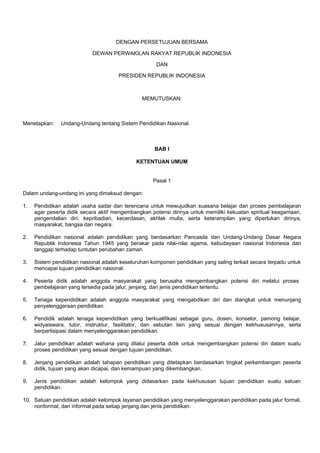 DENGAN PERSETUJUAN BERSAMA
DEWAN PERWAKILAN RAKYAT REPUBLIK INDONESIA
DAN
PRESIDEN REPUBLIK INDONESIA
MEMUTUSKAN:
Menetapkan: Undang-Undang tentang Sistem Pendidikan Nasional.
BAB I
KETENTUAN UMUM
Pasal 1
Dalam undang-undang ini yang dimaksud dengan:
1. Pendidikan adalah usaha sadar dan terencana untuk mewujudkan suasana belajar dan proses pembelajaran
agar peserta didik secara aktif mengembangkan potensi dirinya untuk memiliki kekuatan spiritual keagamaan,
pengendalian diri, kepribadian, kecerdasan, akhlak mulia, serta keterampilan yang diperlukan dirinya,
masyarakat, bangsa dan negara.
2. Pendidikan nasional adalah pendidikan yang berdasarkan Pancasila dan Undang-Undang Dasar Negara
Republik Indonesia Tahun 1945 yang berakar pada nilai-nilai agama, kebudayaan nasional Indonesia dan
tanggap terhadap tuntutan perubahan zaman.
3. Sistem pendidikan nasional adalah keseluruhan komponen pendidikan yang saling terkait secara terpadu untuk
mencapai tujuan pendidikan nasional.
4. Peserta didik adalah anggota masyarakat yang berusaha mengembangkan potensi diri melalui proses
pembelajaran yang tersedia pada jalur, jenjang, dan jenis pendidikan tertentu.
5. Tenaga kependidikan adalah anggota masyarakat yang mengabdikan diri dan diangkat untuk menunjang
penyelenggaraan pendidikan.
6. Pendidik adalah tenaga kependidikan yang berkualifikasi sebagai guru, dosen, konselor, pamong belajar,
widyaiswara, tutor, instruktur, fasilitator, dan sebutan lain yang sesuai dengan kekhususannya, serta
berpartisipasi dalam menyelenggarakan pendidikan.
7. Jalur pendidikan adalah wahana yang dilalui peserta didik untuk mengembangkan potensi diri dalam suatu
proses pendidikan yang sesuai dengan tujuan pendidikan.
8. Jenjang pendidikan adalah tahapan pendidikan yang ditetapkan berdasarkan tingkat perkembangan peserta
didik, tujuan yang akan dicapai, dan kemampuan yang dikembangkan.
9. Jenis pendidikan adalah kelompok yang didasarkan pada kekhususan tujuan pendidikan suatu satuan
pendidikan.
10. Satuan pendidikan adalah kelompok layanan pendidikan yang menyelenggarakan pendidikan pada jalur formal,
nonformal, dan informal pada setiap jenjang dan jenis pendidikan.
 