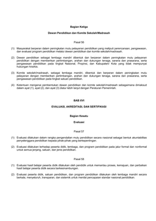 Bagian Ketiga
Dewan Pendidikan dan Komite Sekolah/Madrasah
Pasal 56
(1) Masyarakat berperan dalam peningkatan mutu pelayanan pendidikan yang meliputi perencanaan, pengawasan,
dan evaluasi program pendidikan melalui dewan pendidikan dan komite sekolah/madrasah.
(2) Dewan pendidikan sebagai lembaga mandiri dibentuk dan berperan dalam peningkatan mutu pelayanan
pendidikan dengan memberikan pertimbangan, arahan dan dukungan tenaga, sarana dan prasarana, serta
pengawasan pendidikan pada tingkat Nasional, Propinsi, dan Kabupaten/ Kota yang tidak mempunyai
hubungan hirarkis.
(3) Komite sekolah/madrasah, sebagai lembaga mandiri, dibentuk dan berperan dalam peningkatan mutu
pelayanan dengan memberikan pertimbangan, arahan dan dukungan tenaga, sarana dan prasarana, serta
pengawasan pendidikan pada tingkat satuan pendidikan.
(4) Ketentuan mengenai pembentukan dewan pendidikan dan komite sekolah/madrasah sebagaimana dimaksud
dalam ayat (1), ayat (2), dan ayat (3) diatur lebih lanjut dengan Peraturan Pemerintah.
BAB XVI
EVALUASI, AKREDITASI, DAN SERTIFIKASI
Bagian Kesatu
Evaluasi
Pasal 57
(1) Evaluasi dilakukan dalam rangka pengendalian mutu pendidikan secara nasional sebagai bentuk akuntabilitas
penyelenggara pendidikan kepada pihak-pihak yang berkepentingan.
(2) Evaluasi dilakukan terhadap peserta didik, lembaga, dan program pendidikan pada jalur formal dan nonformal
untuk semua jenjang, satuan, dan jenis pendidikan.
Pasal 58
(1) Evaluasi hasil belajar peserta didik dilakukan oleh pendidik untuk memantau proses, kemajuan, dan perbaikan
hasil belajar peserta didik secara berkesinambungan.
(2) Evaluasi peserta didik, satuan pendidikan, dan program pendidikan dilakukan oleh lembaga mandiri secara
berkala, menyeluruh, transparan, dan sistemik untuk menilai pencapaian standar nasional pendidikan.
 