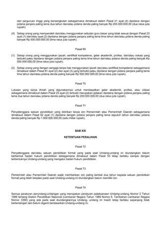 dari perguruan tinggi yang bersangkutan sebagaimana dimaksud dalam Pasal 21 ayat (4) dipidana dengan
pidana penjara paling lama dua tahun dan/atau pidana denda paling banyak Rp 200.000.000,00 (dua ratus juta
rupiah).
(4) Setiap orang yang memperoleh dan/atau menggunakan sebutan guru besar yang tidak sesuai dengan Pasal 23
ayat (1) dan/atau ayat (2) dipidana dengan pidana penjara paling lama lima tahun dan/atau pidana denda paling
banyak Rp 500.000.000,00 (lima ratus juta rupiah).
Pasal 69
(1) Setiap orang yang menggunakan ijazah, sertifikat kompetensi, gelar akademik, profesi, dan/atau vokasi yang
terbukti palsu dipidana dengan pidana penjara paling lama lima tahun dan/atau pidana denda paling banyak Rp
500.000.000,00 (lima ratus juta rupiah).
(2) Setiap orang yang dengan sengaja tanpa hak menggunakan ijazah dan/atau sertifikat kompetensi sebagaimana
dimaksud dalam Pasal 61 ayat (2) dan ayat (3) yang terbukti palsu dipidana dengan pidana penjara paling lama
lima tahun dan/atau pidana denda paling banyak Rp 500.000.000,00 (lima ratus juta rupiah).
Pasal 70
Lulusan yang karya ilmiah yang digunakannya untuk mendapatkan gelar akademik, profesi, atau vokasi
sebagaimana dimaksud dalam Pasal 25 ayat (2) terbukti merupakan jiplakan dipidana dengan pidana penjara paling
lama dua tahun dan/atau pidana denda paling banyak Rp 200.000.000,00 (dua ratus juta rupiah).
Pasal 71
Penyelenggara satuan pendidikan yang didirikan tanpa izin Pemerintah atau Pemerintah Daerah sebagaimana
dimaksud dalam Pasal 62 ayat (1) dipidana dengan pidana penjara paling lama sepuluh tahun dan/atau pidana
denda paling banyak Rp 1.000.000.000,00 (satu miliar rupiah).
BAB XXI
KETENTUAN PERALIHAN
Pasal 72
Penyelenggara dan/atau satuan pendidikan formal yang pada saat Undang-undang ini diundangkan belum
berbentuk badan hukum pendidikan sebagaimana dimaksud dalam Pasal 53 tetap berlaku sampai dengan
terbentuknya Undang-undang yang mengatur badan hukum pendidikan.
Pasal 73
Pemerintah atau Pemerintah Daerah wajib memberikan izin paling lambat dua tahun kepada satuan pendidikan
formal yang telah berjalan pada saat Undang-undang ini diundangkan belum memiliki izin.
Pasal 74
Semua peraturan perundang-undangan yang merupakan peraturan pelaksanaan Undang-undang Nomor 2 Tahun
1989 tentang Sistem Pendidikan Nasional (Lembaran Negara Tahun 1989 Nomor 6, Tambahan Lembaran Negara
Nomor 3390) yang ada pada saat diundangkannya Undang- undang ini masih tetap berlaku sepanjang tidak
bertentangan dan belum diganti berdasarkan Undang-undang ini.
 