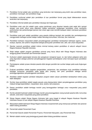 11. Pendidikan formal adalah jalur pendidikan yang terstruktur dan berjenjang yang terdiri atas pendidikan dasar,
pendidikan menengah, dan pendidikan tinggi.
12. Pendidikan nonformal adalah jalur pendidikan di luar pendidikan formal yang dapat dilaksanakan secara
terstruktur dan berjenjang.
13. Pendidikan informal adalah jalur pendidikan keluarga dan lingkungan.
14. Pendidikan anak usia dini adalah suatu upaya pembinaan yang ditujukan kepada anak sejak lahir sampai
dengan usia enam tahun yang dilakukan melalui pemberian rangsangan pendidikan untuk membantu
pertumbuhan dan perkembangan jasmani dan rohani agar anak memiliki kesiapan dalam memasuki pendidikan
lebih lanjut.
15. Pendidikan jarak jauh adalah pendidikan yang peserta didiknya terpisah dari pendidik dan pembelajarannya
menggunakan berbagai sumber belajar melalui teknologi komunikasi, informasi, dan media lain.
16. Pendidikan berbasis masyarakat adalah penyelenggaraan pendidikan berdasarkan kekhasan agama, sosial,
budaya, aspirasi, dan potensi masyarakat sebagai perwujudan pendidikan dari, oleh, dan untuk masyarakat.
17. Standar nasional pendidikan adalah kriteria minimal tentang sistem pendidikan di seluruh wilayah hukum
Negara Kesatuan Republik Indonesia.
18. Wajib belajar adalah program pendidikan minimal yang harus diikuti oleh Warga Negara Indonesia atas
tanggung jawab Pemerintah dan Pemerintah Daerah.
19. Kurikulum adalah seperangkat rencana dan pengaturan mengenai tujuan, isi, dan bahan pelajaran serta cara
yang digunakan sebagai pedoman penyelenggaraan kegiatan pembelajaran untuk mencapai tujuan pendidikan
tertentu.
20. Pembelajaran adalah proses interaksi peserta didik dengan pendidik dan sumber belajar pada suatu lingkungan
belajar.
21. Evaluasi pendidikan adalah kegiatan pengendalian, penjaminan, dan penetapan mutu pendidikan terhadap
berbagai komponen pendidikan pada setiap jalur, jenjang, dan jenis pendidikan sebagai bentuk
pertanggungjawaban penyelenggaraan pendidikan.
22. Akreditasi adalah kegiatan penilaian kelayakan program dalam satuan pendidikan berdasarkan kriteria yang
telah ditetapkan.
23. Sumber daya pendidikan adalah segala sesuatu yang dipergunakan dalam penyelenggaraan pendidikan yang
meliputi tenaga kependidikan, masyarakat, dana, sarana, dan prasarana.
24. Dewan pendidikan adalah lembaga mandiri yang beranggotakan berbagai unsur masyarakat yang peduli
pendidikan.
25. Komite sekolah/madrasah adalah lembaga mandiri yang beranggotakan orang tua/wali peserta didik, komunitas
sekolah, serta tokoh masyarakat yang peduli pendidikan.
26. Warga Negara adalah Warga Negara Indonesia baik yang tinggal di wilayah Negara Kesatuan Republik
Indonesia maupun di luar wilayah Negara Kesatuan Republik Indonesia.
27. Masyarakat adalah kelompok Warga Negara Indonesia nonpemerintah yang mempunyai perhatian dan peranan
dalam bidang pendidikan.
28. Pemerintah adalah Pemerintah Pusat.
29. Pemerintah Daerah adalah Pemerintah Propinsi, Pemerintah Kabupaten, atau Pemerintah Kota.
30. Menteri adalah menteri yang bertanggung jawab dalam bidang pendidikan nasional.
 