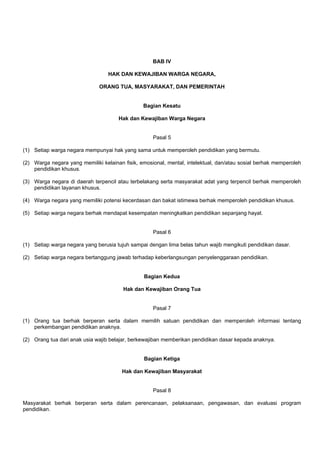 BAB IV
HAK DAN KEWAJIBAN WARGA NEGARA,
ORANG TUA, MASYARAKAT, DAN PEMERINTAH
Bagian Kesatu
Hak dan Kewajiban Warga Negara
Pasal 5
(1) Setiap warga negara mempunyai hak yang sama untuk memperoleh pendidikan yang bermutu.
(2) Warga negara yang memiliki kelainan fisik, emosional, mental, intelektual, dan/atau sosial berhak memperoleh
pendidikan khusus.
(3) Warga negara di daerah terpencil atau terbelakang serta masyarakat adat yang terpencil berhak memperoleh
pendidikan layanan khusus.
(4) Warga negara yang memiliki potensi kecerdasan dan bakat istimewa berhak memperoleh pendidikan khusus.
(5) Setiap warga negara berhak mendapat kesempatan meningkatkan pendidikan sepanjang hayat.
Pasal 6
(1) Setiap warga negara yang berusia tujuh sampai dengan lima belas tahun wajib mengikuti pendidikan dasar.
(2) Setiap warga negara bertanggung jawab terhadap keberlangsungan penyelenggaraan pendidikan.
Bagian Kedua
Hak dan Kewajiban Orang Tua
Pasal 7
(1) Orang tua berhak berperan serta dalam memilih satuan pendidikan dan memperoleh informasi tentang
perkembangan pendidikan anaknya.
(2) Orang tua dari anak usia wajib belajar, berkewajiban memberikan pendidikan dasar kepada anaknya.
Bagian Ketiga
Hak dan Kewajiban Masyarakat
Pasal 8
Masyarakat berhak berperan serta dalam perencanaan, pelaksanaan, pengawasan, dan evaluasi program
pendidikan.
 