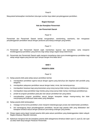 Pasal 9
Masyarakat berkewajiban memberikan dukungan sumber daya dalam penyelenggaraan pendidikan.
Bagian Keempat
Hak dan Kewajiban Pemerintah
dan Pemerintah Daerah
Pasal 10
Pemerintah dan Pemerintah Daerah berhak mengarahkan, membimbing, membantu, dan mengawasi
penyelenggaraan pendidikan sesuai dengan peraturan perundang-undangan yang berlaku.
Pasal 11
(1) Pemerintah dan Pemerintah Daerah wajib memberikan layanan dan kemudahan, serta menjamin
terselenggaranya pendidikan yang bermutu bagi setiap warga negara tanpa diskriminasi.
(2) Pemerintah dan Pemerintah Daerah wajib menjamin tersedianya dana guna terselenggaranya pendidikan bagi
setiap warga negara yang berusia tujuh sampai dengan lima belas tahun.
BAB V
PESERTA DIDIK
Pasal 12
(1) Setiap peserta didik pada setiap satuan pendidikan berhak:
a. mendapatkan pendidikan agama sesuai dengan agama yang dianutnya dan diajarkan oleh pendidik yang
seagama;
b. mendapatkan pelayanan pendidikan sesuai dengan bakat, minat, dan kemampuannya;
c. mendapatkan beasiswa bagi yang berprestasi yang orang tuanya tidak mampu membiayai pendidikannya;
d. mendapatkan biaya pendidikan bagi mereka yang orang tuanya tidak mampu membiayai pendidikannya;
e. pindah ke program pendidikan pada jalur dan satuan pendidikan lain yang setara;
f. menyelesaikan program pendidikan sesuai dengan kecepatan belajar masing-masing dan tidak
menyimpang dari ketentuan batas waktu yang ditetapkan.
(2) Setiap peserta didik berkewajiban:
a. menjaga norma-norma pendidikan untuk menjamin keberlangsungan proses dan keberhasilan pendidikan;
b. ikut menanggung biaya penyelenggaraan pendidikan, kecuali bagi peserta didik yang dibebaskan dari
kewajiban tersebut sesuai dengan peraturan perundang-undangan yang berlaku.
(3) Warga negara asing dapat menjadi peserta didik pada satuan pendidikan yang diselenggarakan dalam wilayah
Negara Kesatuan Republik Indonesia.
(4) Ketentuan mengenai hak dan kewajiban peserta didik sebagaimana dimaksud dalam ayat (1), ayat (2), dan ayat
(3) diatur lebih lanjut dengan Peraturan Pemerintah.
 