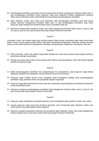 (5) Penyelenggara pendidikan yang tidak memenuhi persyaratan pendirian sebagaimana dimaksud dalam ayat (1)
atau penyelenggara pendidikan bukan perguruan tinggi yang melakukan tindakan sebagaimana dimaksud
dalam ayat (2) dikenakan sanksi administratif berupa penutupan penyelenggaraan pendidikan.
(6) Gelar akademik, profesi, atau vokasi yang dikeluarkan oleh penyelenggara pendidikan yang tidak sesuai
dengan ketentuan sebagaimana dimaksud dalam ayat (1) atau penyelenggara pendidikan yang bukan
perguruan tinggi sebagaimana dimaksud dalam ayat (2) dinyatakan tidak sah.
(7) Ketentuan mengenai gelar akademik, profesi, atau vokasi sebagaimana dimaksud dalam ayat (1), ayat (2), ayat
(3), ayat (4), ayat (5), dan ayat (6) diatur lebih lanjut dengan Peraturan Pemerintah.
Pasal 22
Universitas, institut, dan sekolah tinggi yang memiliki program doktor berhak memberikan gelar doktor kehormatan
(doktor honoris causa) kepada setiap individu yang layak memperoleh penghargaan berkenaan dengan jasa-jasa
yang luar biasa dalam bidang ilmu pengetahuan, teknologi, kemasyarakatan, keagamaan, kebudayaan, atau seni.
Pasal 23
(1) Pada universitas, institut, dan sekolah tinggi dapat diangkat guru besar atau profesor sesuai dengan peraturan
perundang-undangan yang berlaku.
(2) Sebutan guru besar atau profesor hanya dipergunakan selama yang bersangkutan masih aktif bekerja sebagai
pendidik di perguruan tinggi.
Pasal 24
(1) Dalam penyelenggaraan pendidikan dan pengembangan ilmu pengetahuan, pada perguruan tinggi berlaku
kebebasan akademik dan kebebasan mimbar akademik serta otonomi keilmuan.
(2) Perguruan tinggi memiliki otonomi untuk mengelola sendiri lembaganya sebagai pusat penyelenggaraan
pendidikan tinggi, penelitian ilmiah, dan pengabdian kepada masyarakat.
(3) Perguruan tinggi dapat memperoleh sumber dana dari masyarakat yang pengelolaannya dilakukan berdasarkan
prinsip akuntabilitas publik.
(4) Ketentuan mengenai penyelenggaraan pendidikan tinggi sebagaimana dimaksud dalam ayat (1), ayat (2), dan
ayat (3) diatur lebih lanjut dengan Peraturan Pemerintah.
Pasal 25
(1) Perguruan tinggi menetapkan persyaratan kelulusan untuk mendapatkan gelar akademik, profesi, atau vokasi.
(2) Lulusan perguruan tinggi yang karya ilmiahnya digunakan untuk memperoleh gelar akademik, profesi, atau
vokasi terbukti merupakan jiplakan dicabut gelarnya.
(3) Ketentuan mengenai persyaratan kelulusan dan pencabutan gelar akademik, profesi, atau vokasi sebagaimana
dimaksud dalam ayat (1) dan ayat (2) diatur lebih lanjut dengan Peraturan Pemerintah.
 