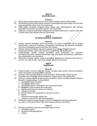 10
BAB VIII
WAJIB BELAJAR
Pasal 34
(1) Setiap warga negara yang berusia 6 tahun dapat mengikuti program wajib belajar.
(2) Pemerintah dan pemerintah daerah menjamin terselenggaranya wajib belajar minimal pada
jenjang pendidikan dasar tanpa memungut biaya.
(3) Wajib belajar merupakan tanggung jawab negara yang diselenggarakan oleh lembaga
pendidikan Pemerintah, pemerintah daerah, dan masyarakat.
(4) Ketentuan mengenai wajib belajar sebagaimana dimaksud pada ayat (1), ayat (2), dan ayat
(3) diatur lebih lanjut dengan peraturan pemerintah.
BAB IX
STANDAR NASIONAL PENDIDIKAN
Pasal 35
(1) Standar nasional pendidikan terdiri atas standar isi, proses, kompetensi lulusan, tenaga
kependidikan, sarana dan prasarana, pengelolaan, pembiayaan, dan penilaian pendidikan
yang harus ditingkatkan secara berencana dan berkala.
(2) Standar nasional pendidikan digunakan sebagai acuan pengembangan kurikulum,
tenaga kependidikan, sarana dan prasarana, pengelolaan, dan pembiayaan.
(3) Pengembangan standar nasional pendidikan serta pemantauan dan pelaporan
pencapaiannya secara nasional dilaksanakan oleh suatu badan standardisasi, penjaminan,
dan pengendalian mutu pendidikan.
(4) Ketentuan mengenai standar nasional pendidikan sebagaimana dimaksud pada ayat (1),
ayat (2), dan ayat (3) diatur lebih lanjut dengan peraturan pemerintah.
BAB X
KURIKULUM
Pasal 36
(1) Pengembangan kurikulum dilakukan dengan mengacu pada standar nasional pendidikan
untuk mewujudkan tujuan pendidikan nasional.
(2) Kurikulum pada semua jenjang dan jenis pendidikan dikembangkan dengan prinsip
diversifikasi sesuai dengan satuan pendidikan, potensi daerah, dan peserta didik.
(3) Kurikulum disusun sesuai dengan jenjang pendidikan dalam kerangka Negara Kesatuan
Republik Indonesia dengan memperhatikan:
a. peningkatan iman dan takwa;
b. peningkatan akhlak mulia;
c. peningkatan potensi, kecerdasan, dan minat peserta didik;
d. keragaman potensi daerah dan lingkungan;
e. tuntutan pembangunan daerah dan nasional;
f. tuntutan dunia kerja;
g. perkembangan ilmu pengetahuan, teknologi, dan seni;
h. agama;
i. dinamika perkembangan global; dan
j. persatuan nasional dan nilai-nilai kebangsaan.
(4) Ketentuan mengenai pengembangan kurikulum sebagaimana dimaksud pada ayat
(1), ayat (2), dan ayat (3) diatur lebih lanjut dengan peraturan pemerintah.
Pasal 37
(1) Kurikulum pendidikan dasar dan menengah wajib memuat:
a. pendidikan agama;
b. pendidikan kewarganegaraan;
c. bahasa;
 