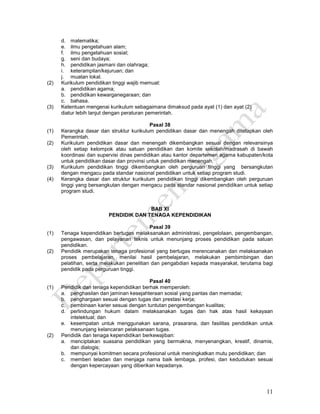 11
d. matematika;
e. ilmu pengetahuan alam;
f. ilmu pengetahuan sosial;
g. seni dan budaya;
h. pendidikan jasmani dan olahraga;
i. keterampilan/kejuruan; dan
j. muatan lokal.
(2) Kurikulum pendidikan tinggi wajib memuat:
a. pendidikan agama;
b. pendidikan kewarganegaraan; dan
c. bahasa.
(3) Ketentuan mengenai kurikulum sebagaimana dimaksud pada ayat (1) dan ayat (2)
diatur lebih lanjut dengan peraturan pemerintah.
Pasal 38
(1) Kerangka dasar dan struktur kurikulum pendidikan dasar dan menengah ditetapkan oleh
Pemerintah.
(2) Kurikulum pendidikan dasar dan menengah dikembangkan sesuai dengan relevansinya
oleh setiap kelompok atau satuan pendidikan dan komite sekolah/madrasah di bawah
koordinasi dan supervisi dinas pendidikan atau kantor departemen agama kabupaten/kota
untuk pendidikan dasar dan provinsi untuk pendidikan menengah.
(3) Kurikulum pendidikan tinggi dikembangkan oleh perguruan tinggi yang bersangkutan
dengan mengacu pada standar nasional pendidikan untuk setiap program studi.
(4) Kerangka dasar dan struktur kurikulum pendidikan tinggi dikembangkan oleh perguruan
tinggi yang bersangkutan dengan mengacu pada standar nasional pendidikan untuk setiap
program studi.
BAB XI
PENDIDIK DAN TENAGA KEPENDIDIKAN
Pasal 39
(1) Tenaga kependidikan bertugas melaksanakan administrasi, pengelolaan, pengembangan,
pengawasan, dan pelayanan teknis untuk menunjang proses pendidikan pada satuan
pendidikan.
(2) Pendidik merupakan tenaga profesional yang bertugas merencanakan dan melaksanakan
proses pembelajaran, menilai hasil pembelajaran, melakukan pembimbingan dan
pelatihan, serta melakukan penelitian dan pengabdian kepada masyarakat, terutama bagi
pendidik pada perguruan tinggi.
Pasal 40
(1) Pendidik dan tenaga kependidikan berhak memperoleh:
a. penghasilan dan jaminan kesejahteraan sosial yang pantas dan memadai;
b. penghargaan sesuai dengan tugas dan prestasi kerja;
c. pembinaan karier sesuai dengan tuntutan pengembangan kualitas;
d. perlindungan hukum dalam melaksanakan tugas dan hak atas hasil kekayaan
intelektual; dan
e. kesempatan untuk menggunakan sarana, prasarana, dan fasilitas pendidikan untuk
menunjang kelancaran pelaksanaan tugas.
(2) Pendidik dan tenaga kependidikan berkewajiban:
a. menciptakan suasana pendidikan yang bermakna, menyenangkan, kreatif, dinamis,
dan dialogis;
b. mempunyai komitmen secara profesional untuk meningkatkan mutu pendidikan; dan
c. memberi teladan dan menjaga nama baik lembaga, profesi, dan kedudukan sesuai
dengan kepercayaan yang diberikan kepadanya.
 