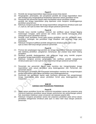 12
Pasal 41
(1) Pendidik dan tenaga kependidikan dapat bekerja secara lintas daerah.
(2) Pengangkatan, penempatan, dan penyebaran pendidik dan tenaga kependidikan diatur
oleh lembaga yang mengangkatnya berdasarkan kebutuhan satuan pendidikan formal.
(3) Pemerintah dan pemerintah daerah wajib memfasilitasi satuan pendidikan dengan
pendidik dan tenaga kependidikan yang diperlukan untuk menjamin terselenggaranya
pendidikan yang bermutu.
(4) Ketentuan mengenai pendidik dan tenaga kependidikan sebagaimana dimaksud pada ayat
(1), ayat (2), dan ayat (3) diatur lebih lanjut dengan peraturan pemerintah.
Pasal 42
(1) Pendidik harus memiliki kualifikasi minimum dan sertifikasi sesuai dengan jenjang
kewenangan mengajar, sehat jasmani dan rohani, serta memiliki kemampuan untuk
mewujudkan tujuan pendidikan nasional.
(2) Pendidik untuk pendidikan formal pada jenjang pendidikan usia dini, pendidikan dasar,
pendidikan menengah, dan pendidikan tinggi dihasilkan oleh perguruan tinggi yang
terakreditasi.
(3) Ketentuan mengenai kualifikasi pendidik sebagaimana dimaksud pada ayat (1) dan
ayat (2) diatur lebih lanjut dengan peraturan pemerintah.
Pasal 43
(1) Promosi dan penghargaan bagi pendidik dan tenaga kependidikan dilakukan berdasarkan
latar belakang pendidikan, pengalaman, kemampuan, dan prestasi kerja dalam bidang
pendidikan.
(2) Sertifikasi pendidik diselenggarakan oleh perguruan tinggi yang memiliki program
pengadaan tenaga kependidikan yang terakreditasi.
(3) Ketentuan mengenai promosi, penghargaan, dan sertifikasi pendidik sebagaimana
dimaksud pada ayat (1) dan ayat (2) diatur lebih lanjut dengan peraturan pemerintah.
Pasal 44
(1) Pemerintah dan pemerintah daerah wajib membina dan mengembangkan tenaga
kependidikan pada satuan pendidikan yang diselenggarakan oleh Pemerintah dan
pemerintah daerah.
(2) Penyelenggara pendidikan oleh masyarakat berkewajiban membina dan mengembangkan
tenaga kependidikan pada satuan pendidikan yang diselenggarakannya.
(3) Pemerintah dan pemerintah daerah wajib membantu pembinaan dan pengembangan
tenaga kependidikan pada satuan pendidikan formal yang diselenggarakan oleh
masyarakat.
BAB XII
SARANA DAN PRASARANA PENDIDIKAN
Pasal 45
(1) Setiap satuan pendidikan formal dan nonformal menyediakan sarana dan prasarana yang
memenuhi keperluan pendidikan sesuai dengan pertumbuhan dan perkembangan potensi
fisik, kecerdasan intelektual, sosial, emosional, dan kejiwaan peserta didik.
(2) Ketentuan mengenai penyediaan sarana dan prasarana pendidikan pada semua satuan
pendidikan sebagaimana dimaksud pada ayat (1) diatur lebih lanjut dengan peraturan
pemerintah.
 