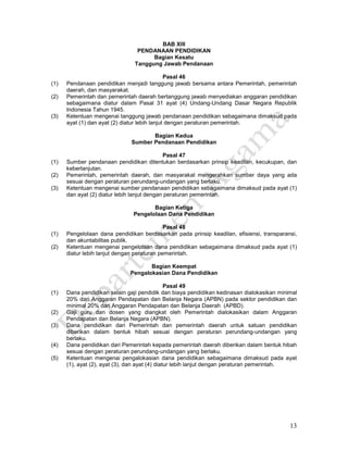 13
BAB XIII
PENDANAAN PENDIDIKAN
Bagian Kesatu
Tanggung Jawab Pendanaan
Pasal 46
(1) Pendanaan pendidikan menjadi tanggung jawab bersama antara Pemerintah, pemerintah
daerah, dan masyarakat.
(2) Pemerintah dan pemerintah daerah bertanggung jawab menyediakan anggaran pendidikan
sebagaimana diatur dalam Pasal 31 ayat (4) Undang-Undang Dasar Negara Republik
Indonesia Tahun 1945.
(3) Ketentuan mengenai tanggung jawab pendanaan pendidikan sebagaimana dimaksud pada
ayat (1) dan ayat (2) diatur lebih lanjut dengan peraturan pemerintah.
Bagian Kedua
Sumber Pendanaan Pendidikan
Pasal 47
(1) Sumber pendanaan pendidikan ditentukan berdasarkan prinsip keadilan, kecukupan, dan
keberlanjutan.
(2) Pemerintah, pemerintah daerah, dan masyarakat mengerahkan sumber daya yang ada
sesuai dengan peraturan perundang-undangan yang berlaku.
(3) Ketentuan mengenai sumber pendanaan pendidikan sebagaimana dimaksud pada ayat (1)
dan ayat (2) diatur lebih lanjut dengan peraturan pemerintah.
Bagian Ketiga
Pengelolaan Dana Pendidikan
Pasal 48
(1) Pengelolaan dana pendidikan berdasarkan pada prinsip keadilan, efisiensi, transparansi,
dan akuntabilitas publik.
(2) Ketentuan mengenai pengelolaan dana pendidikan sebagaimana dimaksud pada ayat (1)
diatur lebih lanjut dengan peraturan pemerintah.
Bagian Keempat
Pengalokasian Dana Pendidikan
Pasal 49
(1) Dana pendidikan selain gaji pendidik dan biaya pendidikan kedinasan dialokasikan minimal
20% dari Anggaran Pendapatan dan Belanja Negara (APBN) pada sektor pendidikan dan
minimal 20% dari Anggaran Pendapatan dan Belanja Daerah (APBD).
(2) Gaji guru dan dosen yang diangkat oleh Pemerintah dialokasikan dalam Anggaran
Pendapatan dan Belanja Negara (APBN).
(3) Dana pendidikan dari Pemerintah dan pemerintah daerah untuk satuan pendidikan
diberikan dalam bentuk hibah sesuai dengan peraturan perundang-undangan yang
berlaku.
(4) Dana pendidikan dari Pemerintah kepada pemerintah daerah diberikan dalam bentuk hibah
sesuai dengan peraturan perundang-undangan yang berlaku.
(5) Ketentuan mengenai pengalokasian dana pendidikan sebagaimana dimaksud pada ayat
(1), ayat (2), ayat (3), dan ayat (4) diatur lebih lanjut dengan peraturan pemerintah.
 
