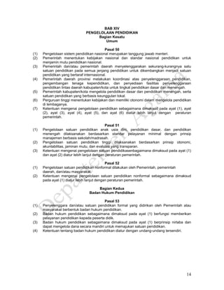14
BAB XIV
PENGELOLAAN PENDIDIKAN
Bagian Kesatu
Umum
Pasal 50
(1) Pengelolaan sistem pendidikan nasional merupakan tanggung jawab menteri.
(2) Pemerintah menentukan kebijakan nasional dan standar nasional pendidikan untuk
menjamin mutu pendidikan nasional.
(3) Pemerintah dan/atau pemerintah daerah menyelenggarakan sekurang-kurangnya satu
satuan pendidikan pada semua jenjang pendidikan untuk dikembangkan menjadi satuan
pendidikan yang bertaraf internasional.
(4) Pemerintah daerah provinsi melakukan koordinasi atas penyelenggaraan pendidikan,
pengembangan tenaga kependidikan, dan penyediaan fasilitas penyelenggaraan
pendidikan lintas daerah kabupaten/kota untuk tingkat pendidikan dasar dan menengah.
(5) Pemerintah kabupaten/kota mengelola pendidikan dasar dan pendidikan menengah, serta
satuan pendidikan yang berbasis keunggulan lokal.
(6) Perguruan tinggi menentukan kebijakan dan memiliki otonomi dalam mengelola pendidikan
di lembaganya.
(7) Ketentuan mengenai pengelolaan pendidikan sebagaimana dimaksud pada ayat (1), ayat
(2), ayat (3), ayat (4), ayat (5), dan ayat (6) diatur lebih lanjut dengan peraturan
pemerintah.
Pasal 51
(1) Pengelolaan satuan pendidikan anak usia dini, pendidikan dasar, dan pendidikan
menengah dilaksanakan berdasarkan standar pelayanan minimal dengan prinsip
manajemen berbasis sekolah/madrasah.
(2) Pengelolaan satuan pendidikan tinggi dilaksanakan berdasarkan prinsip otonomi,
akuntabilitas, jaminan mutu, dan evaluasi yang transparan.
(3) Ketentuan mengenai pengelolaan satuan pendidikasenbagaimana dimaksud pada ayat (1)
dan ayat (2) diatur lebih lanjut dengan peraturan pemerintah.
Pasal 52
(1) Pengelolaan satuan pendidikan nonformal dilakukan oleh Pemerintah, pemerintah
daerah, dan/atau masyarakat.
(2) Ketentuan mengenai pengelolaan satuan pendidikan nonformal sebagaimana dimaksud
pada ayat (1) diatur lebih lanjut dengan peraturan pemerintah.
Bagian Kedua
Badan Hukum Pendidikan
Pasal 53
(1) Penyelenggara dan/atau satuan pendidikan formal yang didirikan oleh Pemerintah atau
masyarakat berbentuk badan hukum pendidikan.
(2) Badan hukum pendidikan sebagaimana dimaksud pada ayat (1) berfungsi memberikan
pelayanan pendidikan kepada peserta didik.
(3) Badan hukum pendidikan sebagaimana dimaksud pada ayat (1) berprinsip nirlaba dan
dapat mengelola dana secara mandiri untuk memajukan satuan pendidikan.
(4) Ketentuan tentang badan hukum pendidikan diatur dengan undang-undang tersendiri.
 