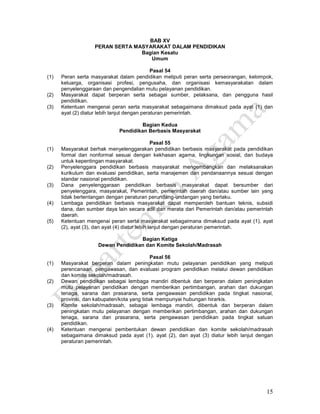 15
BAB XV
PERAN SERTA MASYARAKAT DALAM PENDIDIKAN
Bagian Kesatu
Umum
Pasal 54
(1) Peran serta masyarakat dalam pendidikan meliputi peran serta perseorangan, kelompok,
keluarga, organisasi profesi, pengusaha, dan organisasi kemasyarakatan dalam
penyelenggaraan dan pengendalian mutu pelayanan pendidikan.
(2) Masyarakat dapat berperan serta sebagai sumber, pelaksana, dan pengguna hasil
pendidikan.
(3) Ketentuan mengenai peran serta masyarakat sebagaimana dimaksud pada ayat (1) dan
ayat (2) diatur lebih lanjut dengan peraturan pemerintah.
Bagian Kedua
Pendidikan Berbasis Masyarakat
Pasal 55
(1) Masyarakat berhak menyelenggarakan pendidikan berbasis masyarakat pada pendidikan
formal dan nonformal sesuai dengan kekhasan agama, lingkungan sosial, dan budaya
untuk kepentingan masyarakat.
(2) Penyelenggara pendidikan berbasis masyarakat mengembangkan dan melaksanakan
kurikulum dan evaluasi pendidikan, serta manajemen dan pendanaannya sesuai dengan
standar nasional pendidikan.
(3) Dana penyelenggaraan pendidikan berbasis masyarakat dapat bersumber dari
penyelenggara, masyarakat, Pemerintah, pemerintah daerah dan/atau sumber lain yang
tidak bertentangan dengan peraturan perundang-undangan yang berlaku.
(4) Lembaga pendidikan berbasis masyarakat dapat memperoleh bantuan teknis, subsidi
dana, dan sumber daya lain secara adil dan merata dari Pemerintah dan/atau pemerintah
daerah.
(5) Ketentuan mengenai peran serta masyarakat sebagaimana dimaksud pada ayat (1), ayat
(2), ayat (3), dan ayat (4) diatur lebih lanjut dengan peraturan pemerintah.
Bagian Ketiga
Dewan Pendidikan dan Komite Sekolah/Madrasah
Pasal 56
(1) Masyarakat berperan dalam peningkatan mutu pelayanan pendidikan yang meliputi
perencanaan, pengawasan, dan evaluasi program pendidikan melalui dewan pendidikan
dan komite sekolah/madrasah.
(2) Dewan pendidikan sebagai lembaga mandiri dibentuk dan berperan dalam peningkatan
mutu pelayanan pendidikan dengan memberikan pertimbangan, arahan dan dukungan
tenaga, sarana dan prasarana, serta pengawasan pendidikan pada tingkat nasional,
provinsi, dan kabupaten/kota yang tidak mempunyai hubungan hirarkis.
(3) Komite sekolah/madrasah, sebagai lembaga mandiri, dibentuk dan berperan dalam
peningkatan mutu pelayanan dengan memberikan pertimbangan, arahan dan dukungan
tenaga, sarana dan prasarana, serta pengawasan pendidikan pada tingkat satuan
pendidikan.
(4) Ketentuan mengenai pembentukan dewan pendidikan dan komite sekolah/madrasah
sebagaimana dimaksud pada ayat (1), ayat (2), dan ayat (3) diatur lebih lanjut dengan
peraturan pemerintah.
 