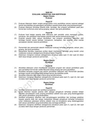 16
BAB XVI
EVALUASI, AKREDITASI, DAN SERTIFIKASI
Bagian Kesatu
Evaluasi
Pasal 57
(1) Evaluasi dilakukan dalam rangka pengendalian mutu pendidikan secara nasional sebagai
bentuk akuntabilitas penyelenggara pendidikan kepada pihak-pihak yang berkepentingan.
(2) Evaluasi dilakukan terhadap peserta didik, lembaga, dan program pendidikan pada jalur
formal dan nonformal untuk semua jenjang, satuan, dan jenis pendidikan.
Pasal 58
(1) Evaluasi hasil belajar peserta didik dilakukan oleh pendidik untuk memantau proses,
kemajuan, dan perbaikan hasil belajar peserta didik secara berkesinambungan.
(2) Evaluasi peserta didik, satuan pendidikan, dan program pendidikan dilakukan oleh
lembaga mandiri secara berkala, menyeluruh, transparan, dan sistemik untuk menilai
pencapaian standar nasional pendidikan.
Pasal 59
(1) Pemerintah dan pemerintah daerah melakukan evaluasi terhadap pengelola, satuan, jalur,
jenjang, dan jenis pendidikan.
(2) Masyarakat dan/atau organisasi profesi dapat membentuk lembaga yang mandiri untuk
melakukan evaluasi sebagaimana dimaksud dalam Pasal 58.
(3) Ketentuan mengenai evaluasi sebagaimana dimaksud pada ayat (1) dan ayat (2) diatur
lebih lanjut dengan peraturan pemerintah.
Bagian Kedua
Akreditasi
Pasal 60
(1) Akreditasi dilakukan untuk menentukan kelayakan program dan satuan pendidikan pada
jalur pendidikan formal dan nonformal pada setiap jenjang dan jenis pendidikan.
(2) Akreditasi terhadap program dan satuan pendidikan dilakukan oleh Pemerintah dan/atau
lembaga mandiri yang berwenang sebagai bentuk akuntabilitas publik.
(3) Akreditasi dilakukan atas dasar kriteria yang bersifat terbuka.
(4) Ketentuan mengenai akreditasi sebagaimana dimaksud pada ayat (1), ayat (2), dan ayat
(3) diatur lebih lanjut dengan peraturan pemerintah.
Bagian Ketiga
Sertifikasi
Pasal 61
(1) Sertifikat berbentuk ijazah dan sertifikat kompetensi.
(2) Ijazah diberikan kepada peserta didik sebagai pengakuan terhadap prestasi belajar
dan/atau penyelesaian suatu jenjang pendidikan setelah lulus ujian yang diselenggarakan
oleh satuan pendidikan yang terakreditasi.
(3) Sertifikat kompetensi diberikan oleh penyelenggara pendidikan dan lembaga pelatihan
kepada peserta didik dan warga masyarakat sebagai pengakuan terhadap kompetensi
untuk melakukan pekerjaan tertentu setelah lulus uji kompetensi yang diselenggarakan
oleh satuan pendidikan yang terakreditasi atau lembaga sertifikasi.
(4) Ketentuan mengenai sertifikasi sebagaimana dimaksud pada ayat (1), ayat (2), dan ayat
(3) diatur lebih lanjut dengan peraturan pemerintah.
 